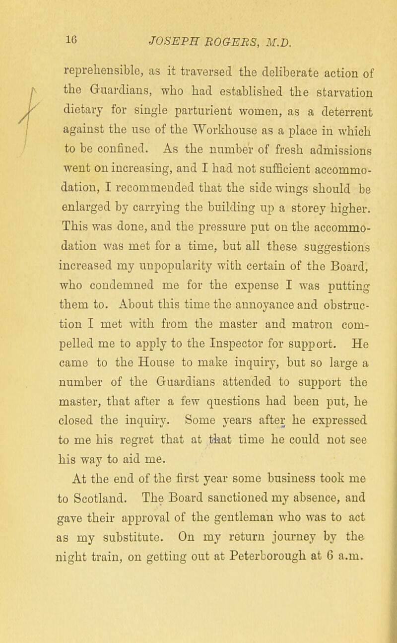 reprehensible, as it traversed the deliberate action of the Guardians, who had established the starvation dietary for single parturient women, as a deterrent against the use of the Workhouse as a place in which to be confined. As the number of fresh admissions went on increasing, and I had not sufficient accommo- dation, I recommended that the side wings should be enlarged by carrying the building up a storey higher. This was done, and the pressure put on the accommo- dation was met for a time, but all these suggestions increased my unpopularity with certain of the Board, who condemned me for the expense I was putting them to. About this time the annoyance and obstruc- tion I met with from the master and matron com- pelled me to apply to the Inspector for support. He came to the House to make inquiry, but so large a number of the Guardians attended to support the master, that after a few questions had been put, he closed the inquiry. Some years after he expressed to me his regret that at that time he could not see his way to aid me. At the end of the first year some business took me to Scotland. The Board sanctioned my absence, and gave their approval of the gentleman who was to act as my substitute. On my return journey by the