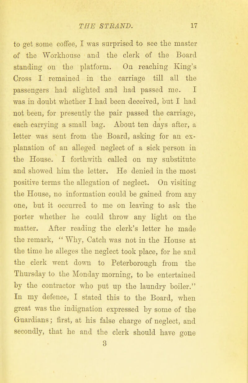 to get some coffee, I was surprised to see the master of the Workhouse and the clerk of the Board standing on the platform. On reaching King's Cross I remained in the carriage till all the passengers had alighted and had passed me. I was in doubt whether I had been deceived, but I had not been, for presently the pair passed the carriage, each carrying a small bag. About ten days after, a letter was sent from the Board, asking for an ex- planation of an alleged neglect of a sick person in the House. I forthwith called on my substitute and showed him the letter. He denied in the most positive terms the allegation of neglect. On visiting the House, no information could be gained from any one, but it occurred to me on leaving to ask the porter whether he could throw any light on the matter. After reading the clerk's letter he made the remark,  Why, Catch was not in the House at the time he alleges the neglect took place, for he and the clerk went down to Peterborough from the Thursday to the Monday morning, to be entertained by the contractor who put up the laundry boiler. In my defence, I stated this to the Board, when great was the indignation expressed by some of the Guardians; first, at his false charge of neglect, and secondly, that he and the clerk should have gone 3