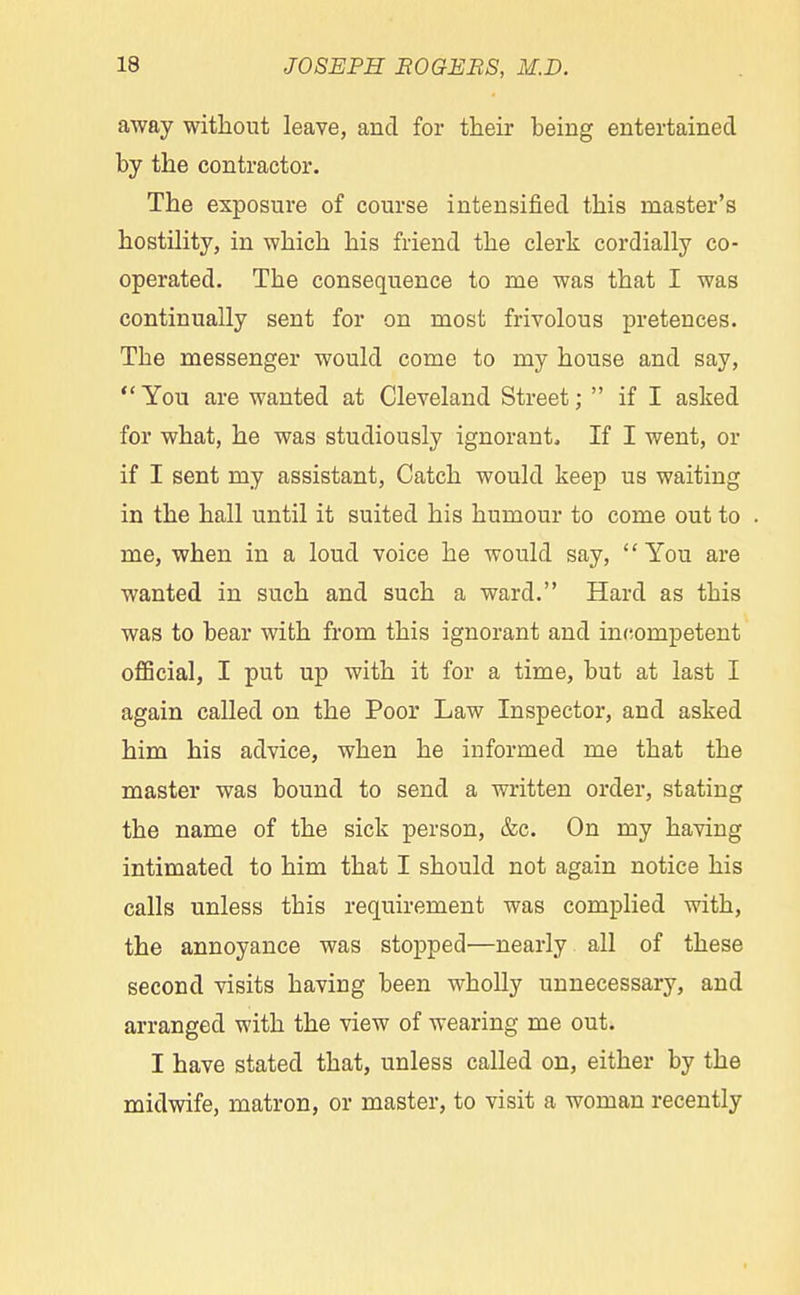 away without leave, and for their being entertained by the contractor. The exposure of course intensified this master's hostility, in which his friend the clerk cordially co- operated. The consequence to me was that I was continually sent for on most frivolous pretences. The messenger would come to my house and say, You are wanted at Cleveland Street;  if I asked for what, he was studiously ignorant. If I went, or if I sent my assistant, Catch would keep us waiting in the hall until it suited his humour to come out to me, when in a loud voice he would say, You are wanted in such and such a ward. Hard as this was to bear with from this ignorant and incompetent official, I put up with it for a time, but at last I again called on the Poor Law Inspector, and asked him his advice, when he informed me that the master was bound to send a written order, stating the name of the sick person, &c. On my having intimated to him that I should not again notice his calls unless this requirement was complied with, the annoyance was stopped—nearly all of these second visits having been wholly unnecessary, and arranged with the view of wearing me out. I have stated that, unless called on, either by the midwife, matron, or master, to visit a woman recently