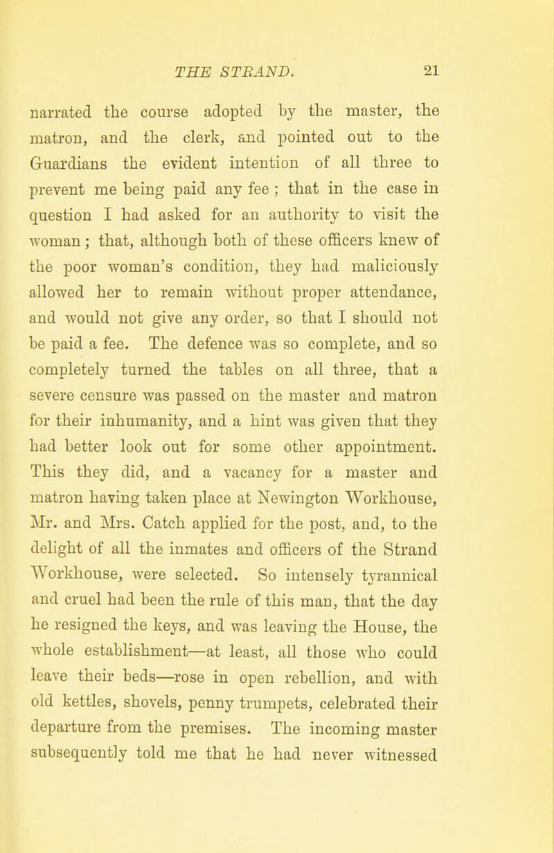 narrated the course adopted by the master, the matron, and the clerk, and pointed out to the Guardians the evident intention of all three to prevent me being paid any fee; that in the case in question I had asked for an authority to visit the woman; that, although both of these officers knew of the poor woman's condition, they had maliciously allowed her to remain without proper attendance, and would not give any order, so that I should not be paid a fee. The defence was so complete, and so completely turned the tables on all three, that a severe censure was passed on the master and matron for their inhumanity, and a hint was given that they had better look out for some other appointment. This they did, and a vacancy for a master and matron having taken place at Newington Workhouse, Mr. and Mrs. Catch applied for the post, and, to the delight of all the inmates and officers of the Strand Workhouse, were selected. So intensely tyrannical and cruel had been the rule of this man, that the day he resigned the keys, and was leaving the House, the whole establishment—at least, all those who could leave their beds—rose in open rebellion, and with old kettles, shovels, penny trumpets, celebrated their departure from the premises. The incoming master subsequently told me that he had never witnessed