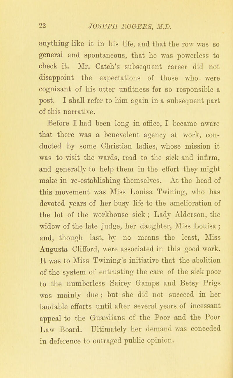 anything like it in his life, and that the row was so general and spontaneous, that he was powerless to check it. Mr. Catch's subsequent career did not disappoint the expectations of those who were cognizant of his utter unfitness for so responsible a post. I shall refer to him again in a subsequent part of this narrative. Before I had been long in office, I became aware that there was a benevolent agency at work, con- ducted by some Christian ladies, whose mission it was to visit the wards, read to the sick and infirm, and generally to help them in the effort they might make in re- establishing themselves. At the head of this movement was Miss Louisa Twining, who has devoted years of her busy life to the amelioration of the lot of the workhouse sick ; Lady Alderson, the widow of the late judge, her daughter, Miss Louisa ; and, though last, by no means the least, Miss Augusta Clifford, were associated in this good work. It was to Miss Twiniug's initiative that the abolition of the system of entrusting the care of the sick poor to the numberless Sairey Gamps and Betsy Prigs was mainly due ; but she did not succeed in her laudable efforts until after several years of incessant appeal to the Guardians of the Poor and the Poor Law Board. Ultimately her demand was conceded in deference to outraged public opinion.