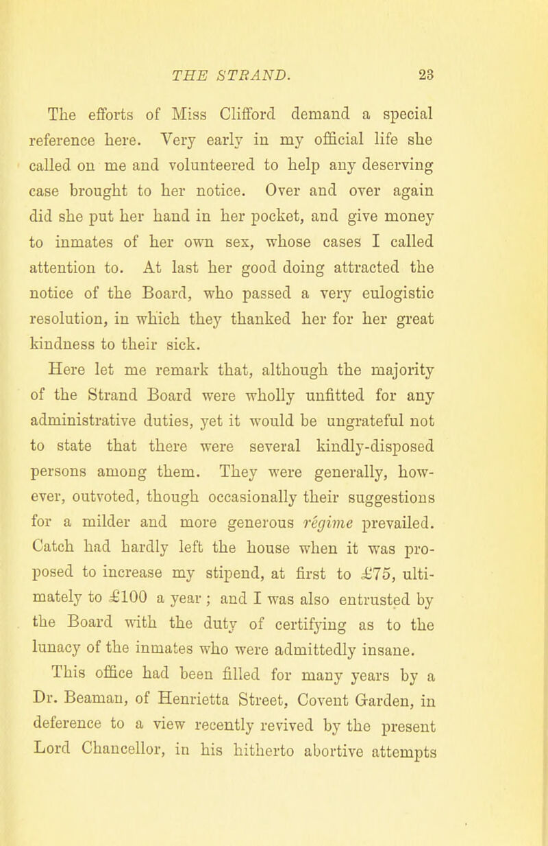 The efforts of Miss Clifford demand a special reference here. Very early in rny official life she called on me and volunteered to help any deserving case brought to her notice. Over and over again did she put her hand in her pocket, and give money to inmates of her own sex, whose cases I called attention to. At last her good doing attracted the notice of the Board, who passed a very eulogistic resolution, in which they thanked her for her great kindness to their sick. Here let me remark that, although the majority of the Strand Board were wholly unfitted for any administrative duties, yet it would be ungrateful not to state that there were several kindly-disposed persons among them. They were generally, how- ever, outvoted, though occasionally their suggestions for a milder and more generous regime prevailed. Catch had hardly left the house when it was pro- posed to increase my stipend, at first to £75, ulti- mately to i!lQ0 a year ; and I was also entrusted by the Board with the duty of certifying as to the lunacy of the inmates who were admittedly insane. This office had been filled for many years by a Dr. Beaman, of Henrietta Street, Covent Garden, in deference to a view recently revived by the present Lord Chancellor, in his hitherto abortive attempts