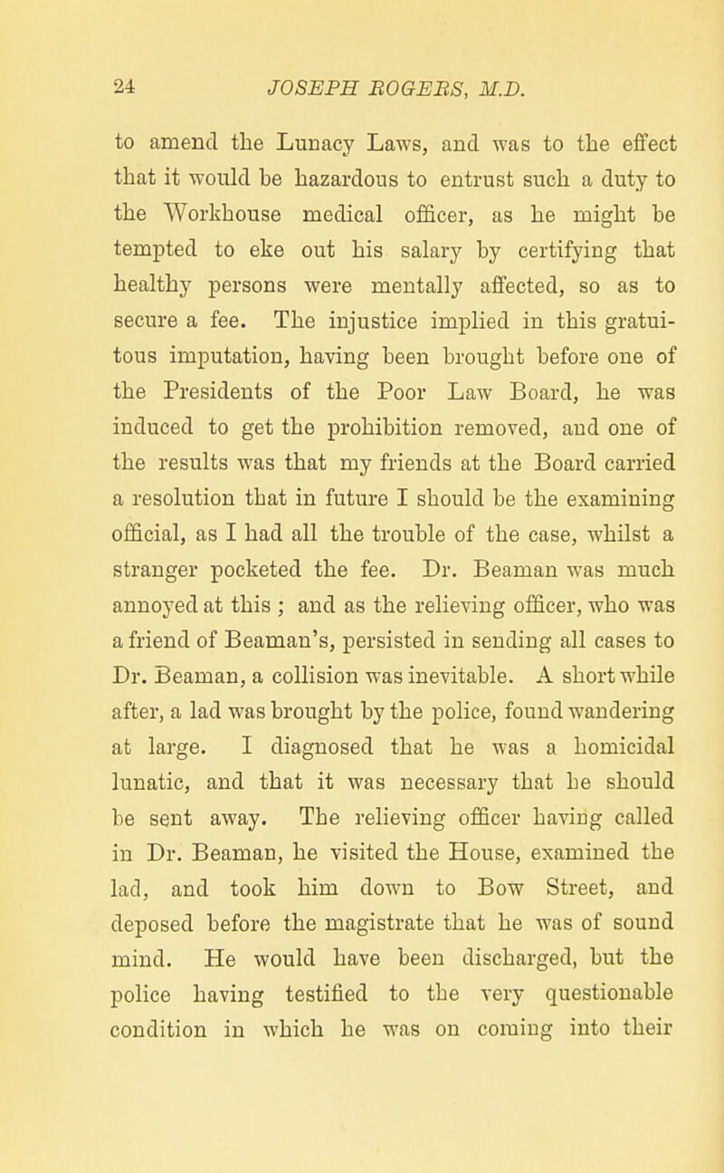 to amend the Lunacy Laws, and was to the effect that it would be hazardous to entrust such a duty to the Workhouse medical officer, as he might be tempted to eke out his salary by certifying that healthy persons were mentally affected, so as to secure a fee. The injustice implied in this gratui- tous imputation, having been brought before one of the Presidents of the Poor Law Board, he was induced to get the prohibition removed, and one of the results was that my friends at the Board carried a resolution tbat in future I should be the examining official, as I had all the trouble of the case, whilst a stranger pocketed the fee. Dr. Beaman was much annoyed at this ; and as the relieving officer, who was a friend of Beaman's, persisted in sending all cases to Dr. Beaman, a collision was inevitable. A short while after, a lad was brought by the police, found wandering at large. I diagnosed that he was a homicidal lunatic, and that it was necessary that be should be sent away. The relieving officer having called in Dr. Beaman, he visited the House, examined the lad, and took him down to Bow Street, and deposed before the magistrate that he was of sound mind. He would have been discharged, but the police having testified to the very questionable condition in which he was on coming into their