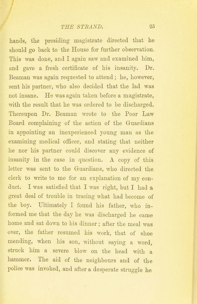 hands, the presiding magistrate directed that he should go hack to the House for further observation. This was done, and I again saw and examined him, and gave a fresh certificate of his insanity. Dr. Beaman was again requested to attend; he, however, sent his partner, who also decided that the lad was not insane. He was again taken before a magistrate, with the result that he was ordered to be discharged. Thereupon Dr. Beaman wrote to the Poor Law Board complaining of the action of the Guardians in appointing an inexperienced young man as the examining medical officer, and stating that neither he nor his partner could discover any evidence of insanity in the case in question. A copy of this letter was sent to the Guardians, who directed the clerk to write to me for an explanation of my con- duct. I was satisfied that I was right, but I had a great deal of trouble in tracing what had become of the boy. Ultimately I found his father, wbo in- formed me tbat the day be was discharged he came home and sat down to bis dinner ; after the meal was over, the father resumed his work, that of shoe mending, when his son, without saying a word, struck him a severe blow on the head with a hammer. The aid of the neighbours and of the police was invoked, and after a desperate struggle he