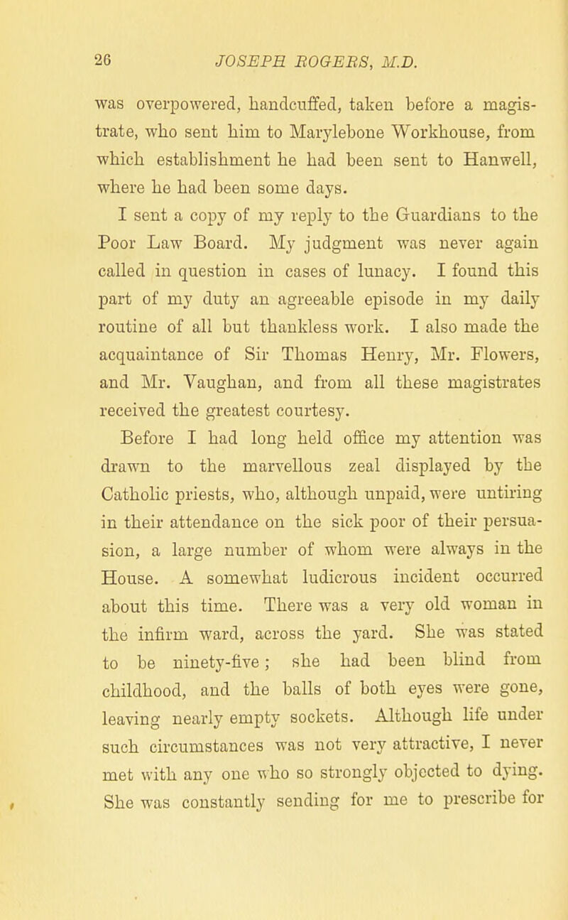 was overpowered, handcuffed, taken before a magis- trate, who sent hirn to Marylebone Workhouse, from which establishment he had been sent to Hanwell, where he had been some days. I sent a copy of my reply to the Guardians to the Poor Law Board. My judgment was never again called in question in cases of lunacy. I found this part of my duty an agreeable episode in my daily routine of all but thankless work. I also made the acquaintance of Sir Thomas Henry, Mr. Flowers, and Mr. Vaughan, and from all these magistrates received the greatest courtesy. Before I had long held office my attention was drawn to the marvellous zeal displayed by the Catholic priests, who, although unpaid, were untiring in their attendance on the sick poor of their persua- sion, a large number of whom were always in the House. A somewhat ludicrous incident occurred about this time. There was a very old woman in the infirm ward, across the yard. She was stated to be ninety-five; she had been blind from childhood, and the balls of both eyes were gone, leaving nearly empty sockets. Although life under such circumstances was not very attractive, I never met with any one who so strongly objected to dying. She was constantly sending for me to prescribe for