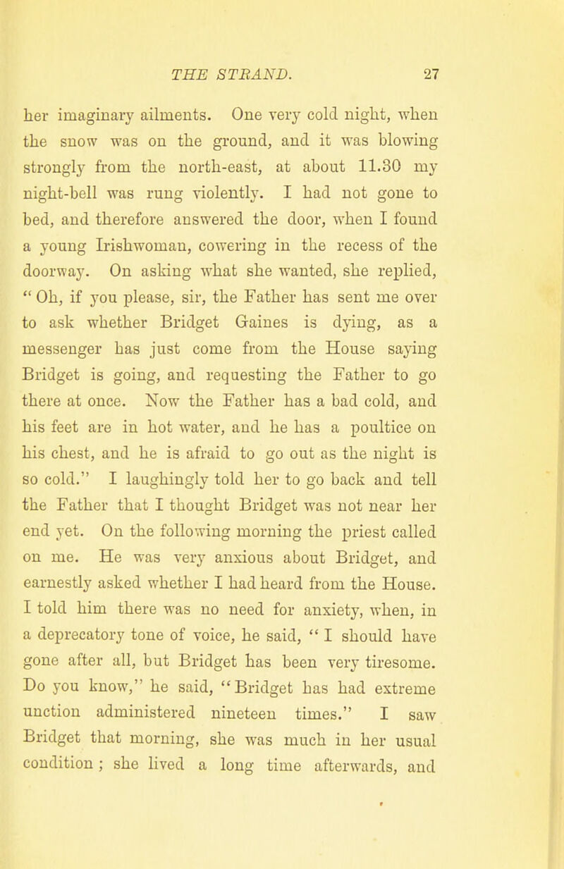 her imaginary ailments. One very cold night, when the snow was on the ground, and it was blowing strongly from the north-east, at about 11.30 my night-bell was rung violently. I had not gone to bed, and therefore answered the door, when I found a young Irishwoman, cowering in the recess of the doorway. On asking what she wanted, she replied,  Oh, if you please, sir, the Father has sent me over to ask whether Bridget Gaines is dying, as a messenger bas just come from the House saying Bridget is going, and requesting the Father to go there at once. Now the Father has a bad cold, and his feet are in hot water, and he has a poultice on his chest, and he is afraid to go out as the nigbt is so cold. I laughingly told her to go back and tell the Father that I thought Bridget was not near her end yet. On the following morning the priest called on me. He was very anxious about Bridget, and earnestly asked whether I had heard from the House. I told him there was no need for anxiety, when, in a deprecatory tone of voice, he said,  I should have gone after all, but Bridget has been very tiresome. Do you know, he said, Bridget bas had extreme unction administered nineteen times. I saw Bridget that morning, she was much in her usual condition; she lived a long time afterwards, and