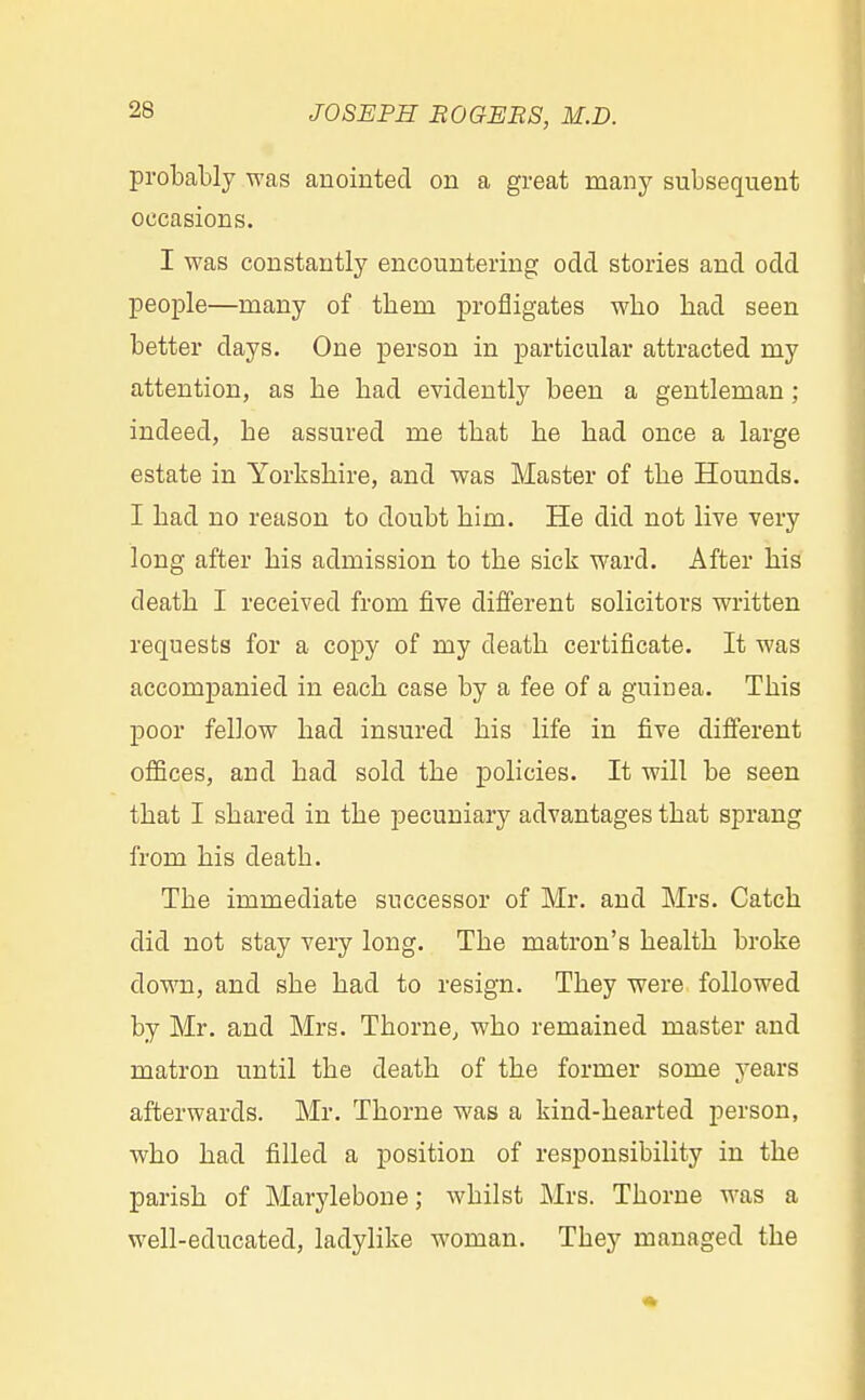 probably was anointed on a great many subsequent occasions. I was constantly encountering odd stories and odd people—many of tbem profligates wbo had seen better days. One person in particular attracted my attention, as be bad evidently been a gentleman ; indeed, be assured me tbat be bad once a large estate in Yorkshire, and was Master of the Hounds. I had no reason to doubt him. He did not live very long after bis admission to the sick ward. After his death I received from five different solicitors written requests for a copy of my death certificate. It was accompanied in each case by a fee of a guinea. This poor fellow had insured bis life in five different offices, and had sold the policies. It will be seen that I shared in the pecuniary advantages that sprang from his deatb. The immediate successor of Mr. and Mrs. Catch did not stay very long. The matron's health broke down, and she bad to resign. They were followed by Mr. and Mrs. Thorne, who remained master and matron until the death of the former some years afterwards. Mr. Thorne was a kind-hearted person, who had filled a position of responsibility in the parish of Marylebone; whilst Mrs. Tborne was a well-educated, ladylike woman. Tbey managed the