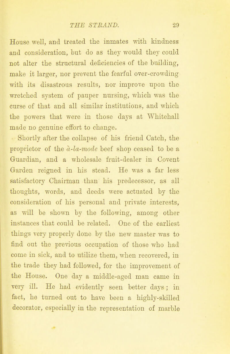 House well, and treated the inmates with kindness and consideration, but do as the}7 would the}7 could not alter the structural deficiencies of the building, make it larger, nor prevent the fearful over-crowding with its disastrous results, nor improve upon the wretched system of pauper nursing, which was the curse of that and all similar institutions, and which the powers that were in those days at Whitehall made no genuine effort to change. Shortly after the collapse of his friend Catch, the proprietor of the a-la-mode beef shop ceased to be a Guardian, and a wholesale fruit-dealer in Covent Garden reigned in his stead. He was a far less satisfactory Chairman than his predecessor, as all thoughts, words, and deeds were actuated by the consideration of his personal and private interests, as will be shown by the following, among other instances that could be related. One of the earliest things very properly done by the new master was to find out the previous occupation of those who had come in sick, and to utilize them, when recovered, in the trade they had followed, for the improvement of the House. One day a middle-aged man came in very ill. He had evidently seen better days ; in fact, he turned out to have been a highly-skilled decorator, especially in the representation of marble