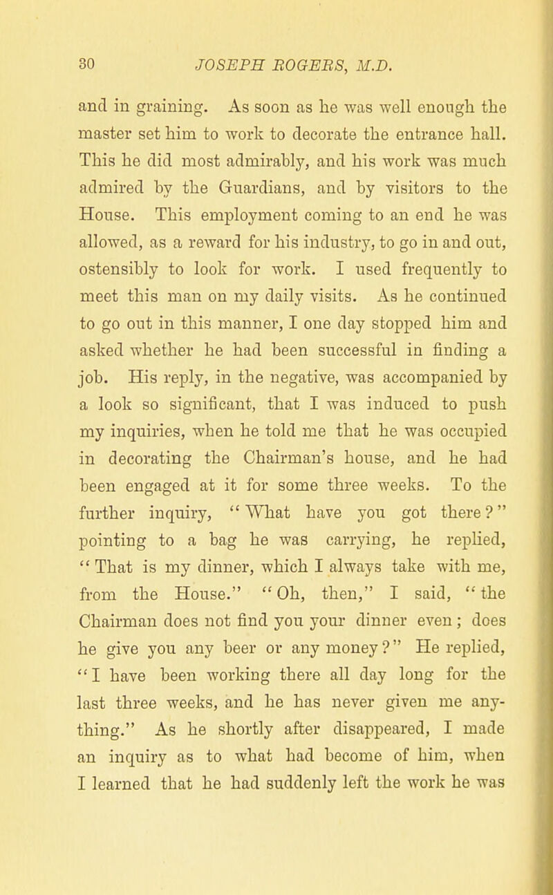 and in graining. As soon as he was well enough the master set him to work to decorate the entrance hall. This he did most admirably, and his work was much admired by the Guardians, and by visitors to the House. This employment coming to an end he was allowed, as a reward for his industry, to go in and out, ostensibly to look for work. I used frequently to meet tbis man on my daily visits. As he continued to go out in this manner, I one day stopped him and asked whether he had been successful in finding a job. His reply, in the negative, was accompanied by a look so significant, that I was induced to push my inquiries, wben he told me that he was occupied in decorating the Chairman's house, and he had been engaged at it for some three weeks. To the further inquiry, What have you got there ? pointing to a bag he was carrying, he replied, Tbat is my dinner, which I always take with me, from the House. Oh, then, I said, the Chairman does not find you your dinner even ; does he give you any beer or any money? He replied, I have been working tbere all day long for the last three weeks, and he has never given me any- thing. As he shortly after disappeared, I made an inquiry as to what had become of him, when I learned tbat he had suddenly left the work he was