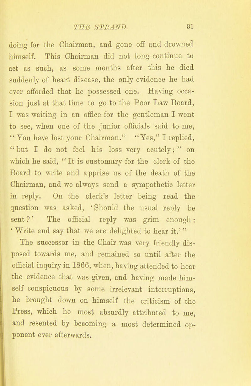doing for the Chairman, and gone off and drowned himself. This Chairman did not long continue to act as such, as some months after this he died suddenly of heart disease, the only evidence he had ever afforded that he possessed one. Having occa- sion just at that time to go to the Poor Law Board, I was waiting in an office for the gentleman I went to see, when one of the junior officials said to me, You have lost your Chairman. Yes, I replied, but I do not feel his loss very acutely; on which he said, It is customary for the clerk of the Board to write and apprise us of the death of the Chairman, and we always send a sympathetic letter in reply. On the clerk's letter being read the question was asked, ' Should the usual reply be sent ?' The official reply was grim enough: ' Write and say that we are delighted to hear it.' The successor in the Chair was very friendly dis- posed towards me, and remained so until after the official inquiry in 1866, when, having attended to hear the evidence that was given, and having made him- self conspicuous by some irrelevant interruptions, he brought down on himself the criticism of the Press, which he most absurdly attributed to me, and resented by becoming a most determined op- ponent ever afterwards.