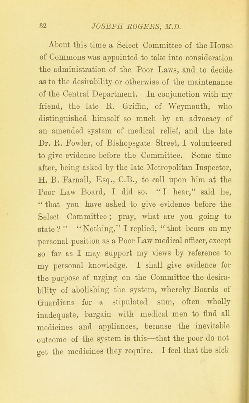 About this time a Select Coniinittee of the House of Commons was appointed to take into consideration the administration of the Poor Laws, and to decide as to the desirability or otherwise of the maintenance of the Central Department. In conjunction with my friend, the late E. Griffin, of Weymouth, who distinguished himself so much by an advocacy of an amended system of medical relief, and the late Dr. R. Fowler, of Bishopsgate Street, I volunteered to give evidence before the Committee. Some time after, being asked by the late Metropolitan Inspector, H. B. Farnall, Esq., C.B., to call upon him at the Poor Law Board, I did so. I hear, said he, that you have asked to give evidence before the Select Committee; pray, what are you going to state? Nothing, I replied, that bears on my personal position as a Poor Law medical officer, except so far as I may support my views by reference to my personal knowledge. I shall give evidence for the purpose of urging on the Committee the desira- bility of abolishing the system, whereby Boards of Guardians for a stipulated sum, often wholly inadequate, bargain with medical men to find all medicines and appliances, because the inevitable outcome of the system is this—that the poor do not get the medicines they require. I feel that the sick