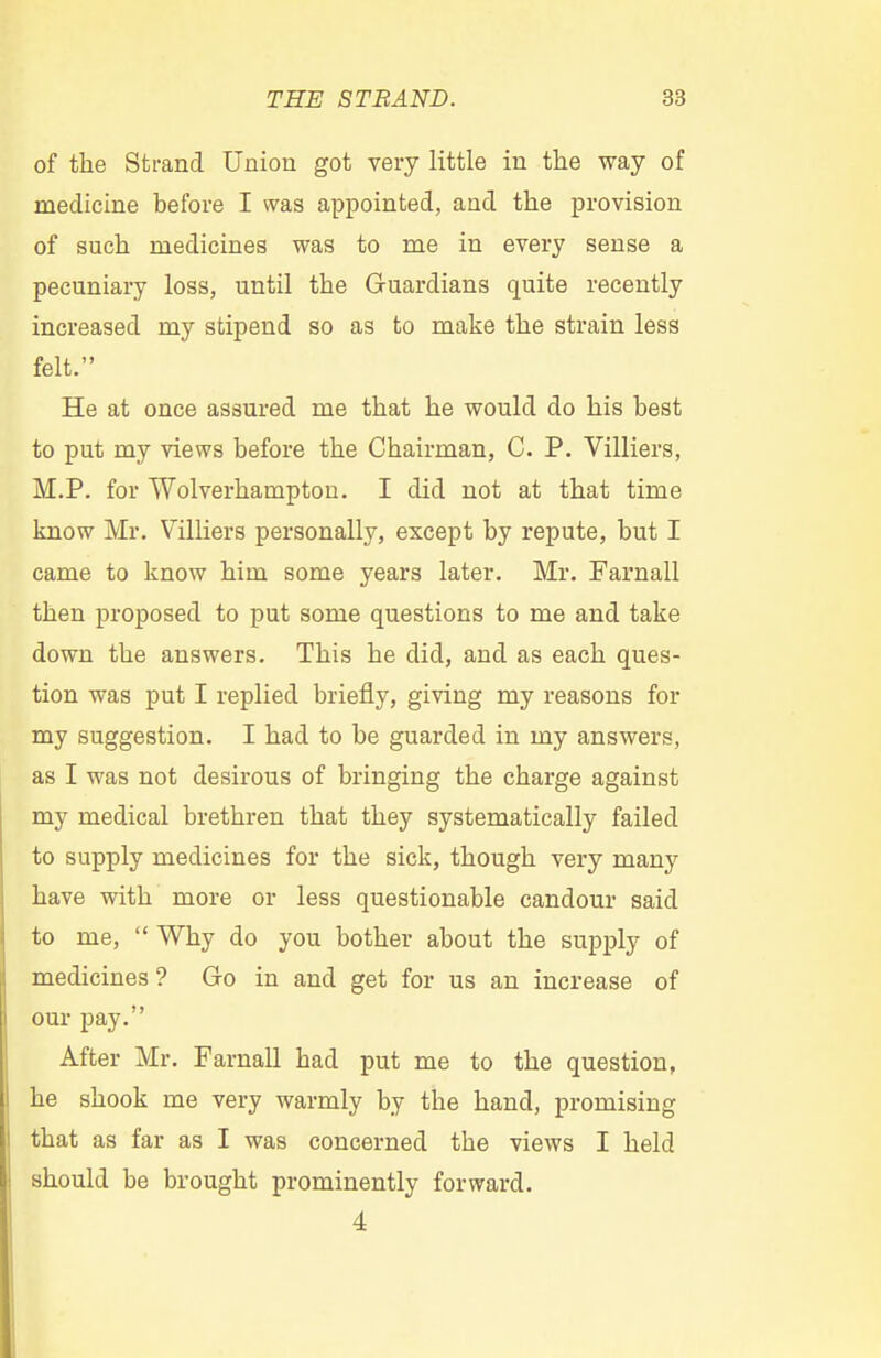 of the Strand Union got very little in the way of medicine before I was appointed, and the provision of such medicines was to me in every sense a pecuniary loss, until the Guardians quite recently increased my stipend so as to make the strain less felt. He at once assured me that he would do his best to put my views before the Chairman, C. P. Villiers, M.P. for Wolverhampton. I did not at that time know Mr. Villiers personally, except by repute, but I came to know him some years later. Mr. Farnall then proposed to put some questions to me and take down the answers. This he did, aud as each ques- tion was put I replied briefly, giving my reasons for my suggestion. I had to be guarded in my answers, as I was not desirous of bringing the charge against my medical brethren that they systematically failed to supply medicines for the sick, though very many have with more or less questionable candour said to me, Why do you bother about the supply of medicines ? Go in and get for us an increase of our pay. After Mr. Farnall had put me to the question, he shook me very warmly by the hand, promising that as far as I was concerned the views I held should be brought prominently forward. 4