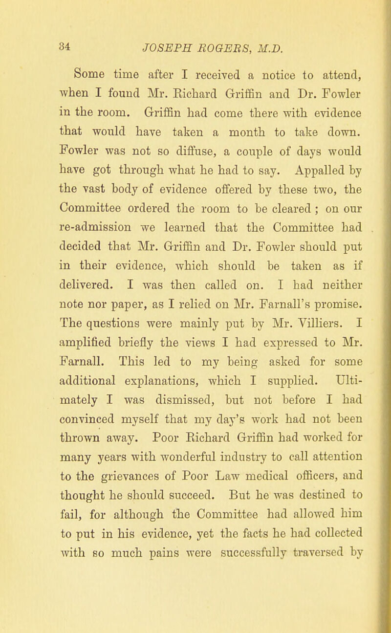 Some time after I received a notice to attend, when I found Mr. Kichard Griffin and Dr. Fowler in the room. Griffin had come there with evidence that would have taken a month to take down. Fowler was not so diffuse, a couple of days would have got through what he had to say. Appalled by the vast body of evidence offered by these two, the Committee ordered the room to be cleared ; on our re-admission we learned that the Committee had decided that Mr. Griffin and Dr. Fowler should put in their evidence, which should be taken as if delivered. I was then called on. I had neither note nor paper, as I relied on Mr. Farnall's promise. The questions were mainly put by Mr. Villiers. I amplified briefly the views I had expressed to Mr. Farnall. This led to my being asked for some additional explanations, which I supplied. Ulti- mately I was dismissed, but not before I had convinced myself that my day's work had not been thrown away. Poor Richard Griffin had worked for many years with wonderful industry to call attention to the grievances of Poor Law medical officers, and thought he should succeed. But he was destined to fail, for although the Committee had allowed him to put in his evidence, yet the facts he had collected with so much pains were successfully traversed by