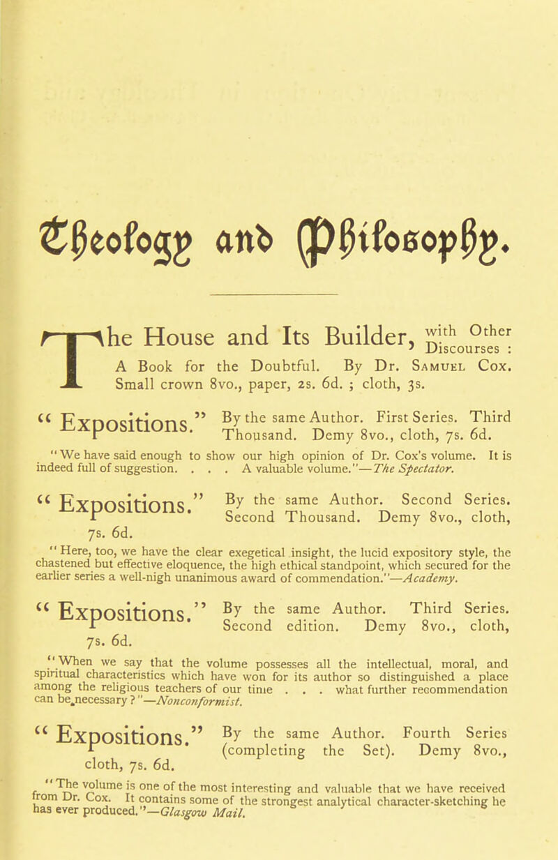 T he House and Its Builder, ™.th °ther ' Discourses : A Book for the Doubtful. By Dr. Samuel Cox. Small crown 8vo., paper, 2s. 6d. ; cloth, 3s. Expositions. By the same Author. First Series. Third r Thousand. Demy 8vo., cloth, 7s. od. We have said enough to show our high opinion of Dr. Cox's volume. It is indeed full of suggestion. . . . A valuable volume.—The Spectator. Expositions. \? th,e s*™ AuJthork SecoQnd Se,rieus- 1 becond 1 housand. Demy ovo., cloth, 7s. 6d. Here, too, we have the clear exegetical insight, the lucid expository style, the chastened but effective eloquence, the high ethical standpoint, which secured for the earlier series a well-nigh unanimous award of commendation.—Academy. « Expositions ^ t^ie same Author. Third Series, •i Second edition. Demy 8vo., cloth, 7s. 6d. When we say that the volume possesses all the intellectual, moral, and spiritual characteristics which have won for its author so distinguished a place among the religious teachers of our time . . . what further recommendation can be.necessary ? —Nonconformist. c< Expositions ^ t^ie same Author. Fourth Series * (completing the Set). Demy 8vo., cloth, 7s. 6d. The volume is one of the most interesting and valuable that we have received Jrom Dr. Cox. It contains some of the strongest analytical character-sketching he has ever produced. ''—Glasgow Mail.