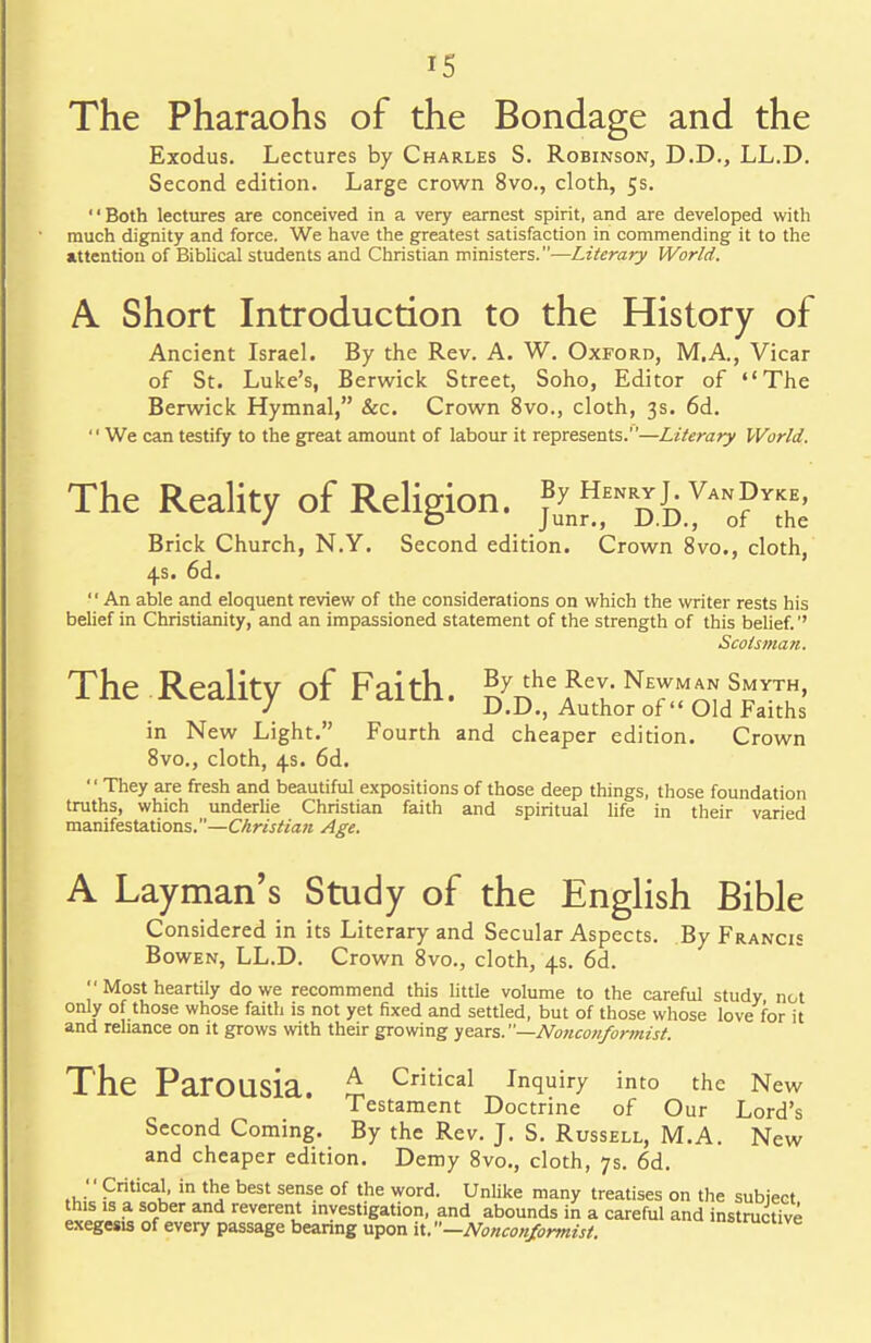 The Pharaohs of the Bondage and the Exodus. Lectures by Charles S. Robinson, D.D., LL.D. Second edition. Large crown 8vo., cloth, 5s. '' Both lectures are conceived in a very earnest spirit, and are developed with much dignity and force. We have the greatest satisfaction in commending it to the attention of Biblical students and Christian ministers.—Literary World, A Short Introduction to the History of Ancient Israel. By the Rev. A. W. Oxford, M.A., Vicar of St. Luke's, Berwick Street, Soho, Editor of The Berwick Hymnal, &c. Crown 8vo., cloth, 3s. 6d. We can testify to the great amount of labour it represents.—Literary World, The Reality of Religion. juyn^NDJD.yAN0?YS Brick Church, N.Y. Second edition. Crown 8vo., cloth, 4s. 6d. An able and eloquent review of the considerations on which the writer rests his belief in Christianity, and an impassioned statement of the strength of this belief.'' Scotsman. The Reality of Faith. £7 theARey-Ne™*~sh' J D.D., Author of Old Faiths in New Light. Fourth and cheaper edition. Crown 8vo., cloth, 4s. 6d. They are fresh and beautiful expositions of those deep things, those foundation truths, which underlie Christian faith and spiritual life in their varied manifestations.—Christian Age. A Layman's Study of the English Bible Considered in its Literary and Secular Aspects. By Francis Bowen, LL.D. Crown 8vo., cloth, 4s. 6d. '' Most heartily do we recommend this little volume to the careful study not only of those whose faith is not yet fixed and settled, but of those whose love for it and reliance on it grows with their growing years.—Nonconformist. The ParOUsia. £ Critical Inquiry into the New Testament Doctrine of Our Lord's Second Coming. By the Rev. J. S. Russell, M.A. New and cheaper edition. Demy 8vo., cloth, 7s. 6d. '' Critical, in the best sense of the word. Unlike many treatises on the subject this is a sober and reverent investigation, and abounds in a careful and instructive exegesis of every passage bearing upon it. —Nonconformist.