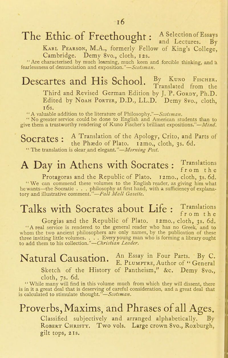 The Ethic Of FreethoUP-ht : A Selection of Essays D and Lectures. By Karl Pearson, M.A., formerly Fellow of King's College, Cambridge. Demy 8vo., cloth, 12s. '' Are characterised by much learning, much keen and forcible thinking, and a fearlessness of denunciation and exposition.—Scotsman. Descartes and His School. ^ fUN° fFl™- 1 ranslated from the Third and Revised German Edition by J. P. Gordy, Ph.D. Edited by Noah Porter, D.D., LL.D. Demy 8vo., cloth, 16s. '' A valuable addition to the literature of Philosophy.—Scotsman. No greater service could be done to English and American students than to give them a trustworthy rendering of Kuno Fischer's brilliant expositions.—Mind. SocrateS ^ Translation of the Apology, Crito, and Parts of the Pha;do of Plato. i2mo., cloth, 3s. 6d. The translation is dear and elegant.—Morning Post. A Day in Athens with Socrates: Translations from the Protagoras and the Republic of Plato. i2mo., cloth, 3s. 6d. We can commend these volumes to the English reader, as giving him what he wants—the Socratic . . . philosophy at first hand, with a sufficiency of explana- tory and illustrative comment.—Pall Mall Gazette. Talks with Socrates about Life : Translations from the Gorgias and the Republic of Plato. i2mo., cloth, 3s. 6d. A real service is rendered to the general reader who has no Greek, and to whom the two ancient philosophers are only names, by the publication of these three inviting little volumes. . . . Every young man who is forming a library ought to add them to his collection.—Christiati Leader. Natural Causation. £%fTssaL.in F™ ?T(\rBy c; E. rLUMPTRE, Author of General Sketch of the History of Pantheism, &c. Demy 8vo., cloth, 7s. 6d. '' While many will find in this volume much from which they will dissent, there is in it a great deal that is deserving of careful consideration, and a great deal that is calculated to stimulate thought.—Scotsman. Proverbs, Maxims, and Phrases of all Ages. Classified subjectively and arranged alphabetically. By Robert Christy. Two vols. Large crown 8vo., Roxburgh, gilt tops, 2is.