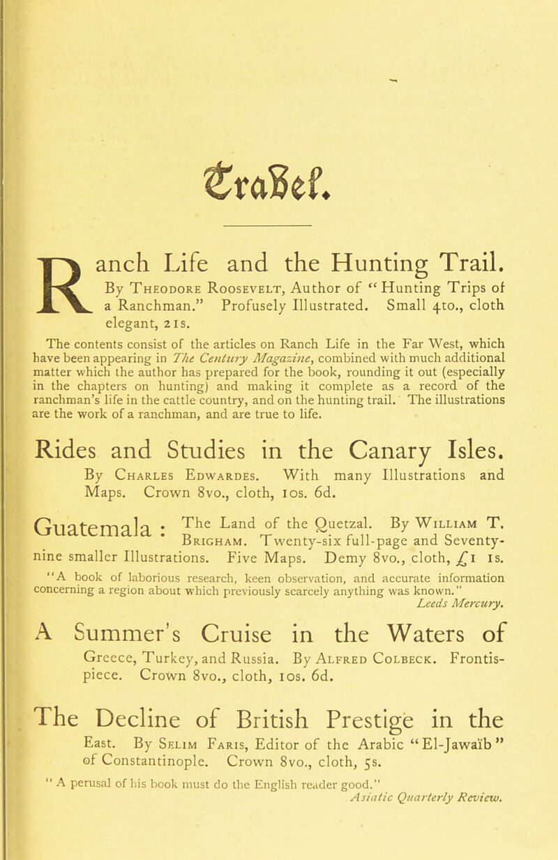 Ranch Life and the Hunting Trail. By Theodore Roosevelt, Author of Hunting Trips of a Ranchman. Profusely Illustrated. Small 4-to., cloth elegant, 21s. The contents consist of the articles on Ranch Life in the Far West, which have been appearing in The Century Magazine, combined with much additional matter which the author has prepared for the book, rounding it out (especially in the chapters on hunting) and making it complete as a record of the ranchman's life in the cattle country, and on the hunting trail. The illustrations are the work of a ranchman, and are true to life. Rides and Studies in the Canary Isles. By Charles Edwardes. With many Illustrations and Maps. Crown 8vo., cloth, 10s. 6d. Guatemala : The Land °f the £uetrzan By William T. drigham. Twenty-six full-page and beventy- nine smaller Illustrations. Five Maps. Demy 8vo., cloth, £1 is. A book of laborious research, keen observation, and accurate information concerning a region about which previously scarcely anything was known. Leeds Mercury. A Summer's Cruise in the Waters of Greece, Turkey, and Russia. By Alfred Colbeck. Frontis- piece. Crown 8vo., cloth, 10s. 6d. The Decline of British Prestige in the East. By Selim Faris, Editor of the Arabic El-Jawaib of Constantinople. Crown 8vo., cloth, 5s.  A perusal of his book must do the English reader good. Asiatic Quarterly Review.