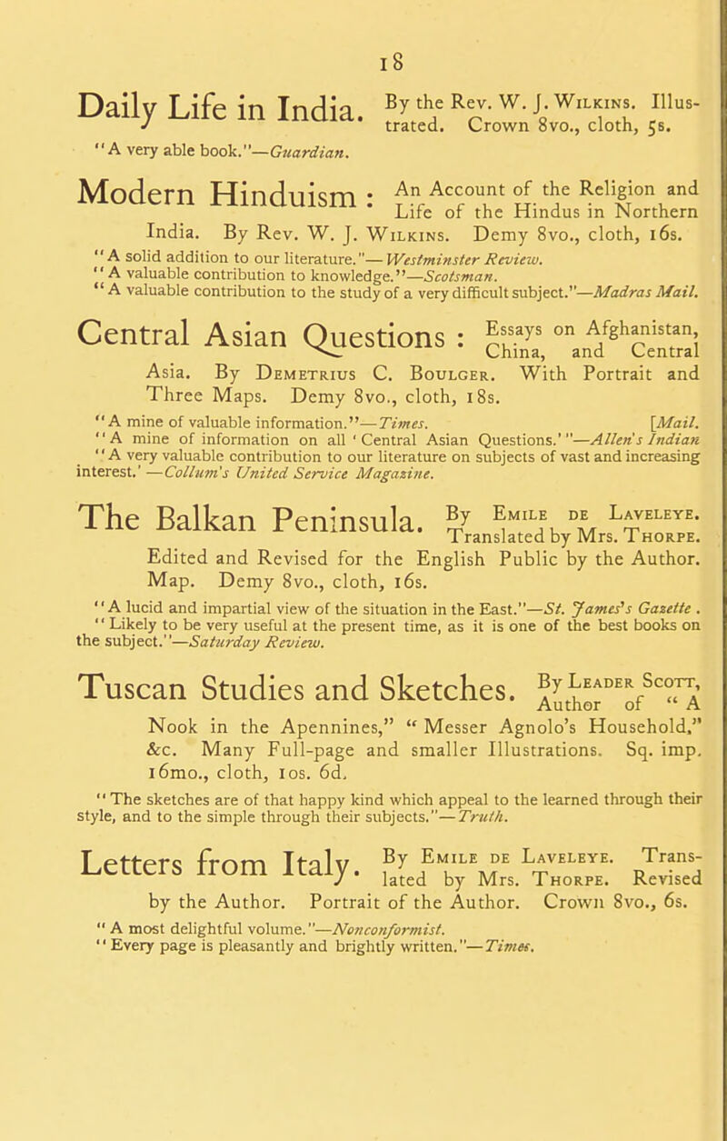 Daily Life in India. By the Rev. w. j Wx^s. inus- J trated. Crown 8vo., cloth, 55. A very able book.— Guardian. Modem Hinduism: An ACCOunt of the Religion and Lire or the Hindus in Northern India. By Rev. W. J. Wilkins. Demy 8vo., cloth, 16s. A solid addition to our literature.—Westminster Review. A valuable contribution to knowledge.—Scotsman.  A valuable contribution to the study of a very difficult subject.—Madras Mail. Central Asian Questions : ^s.ays on A/sh^nistan; ^— China, and Central Asia. By Demetrius C. Boulger. With Portrait and Three Maps. Demy 8vo., cloth, 18s. A mine of valuable information.—Times. {Mail. A mine of information on all ' Central Asian Questions.'—Allen's Indian A very valuable contribution to our literature on subjects of vast and increasing interest.' —Collum's United Service Magazine. The Balkan Peninsula. 57 *™D* L*TLEYE- Translated by Mrs. Thorpe. Edited and Revised for the English Public by the Author. Map. Demy 8vo., cloth, 16s. A lucid and impartial view of the situation in the East.—St. James's Gazette . '' Likely to be very useful at the present time, as it is one of the best books on the subject.—Saturday Review. Tuscan Studies and Sketches. aJaw^Ta Nook in the Apennines,  Messer Agnolo's Household, &c. Many Full-page and smaller Illustrations. Sq. imp. i6mo., cloth, i os. 6d,  The sketches are of that happy kind which appeal to the learned through their style, and to the simple through their subjects.—Truth. Letters from Italy, fv ,Emkilemde l*veleye- RTn;: J lated by Mrs. Thorpe. Revised by the Author. Portrait of the Author. Crown 8vo., 6s.  A most delightful volume.—Nonconformist. Every page is pleasantly and brightly written.—Timet.