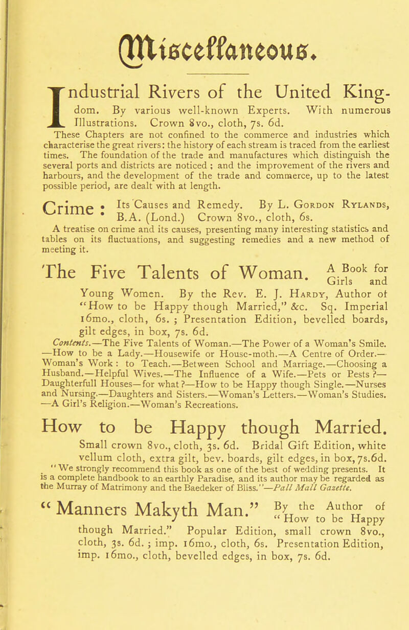 (Htieceffcmeoue. Industrial Rivers of the United King- dom. By various well-known Experts. With numerous Illustrations. Crown 8vo., cloth, 7s. 6d. These Chapters are not confined to the commerce and industries which characterise the great rivers: the history of each stream is traced from the earliest times. The foundation of the trade and manufactures which distinguish the several ports and districts are noticed ; and the improvement of the rivers and harbours, and the development of the trade and commerce, up to the latest possible period, are dealt with at length. (Primp • ^ts Causes and Remedy. By L. Gordon Rylands, ^milC . g a_ (Lond.) Crown 8vo., cloth, 6s. A treatise on crime and its causes, presenting many interesting statistics and tables on its fluctuations, and suggesting remedies and a new method of meeting it. The Five Talents of Woman. £.*ook «* Girls and Young Women. By the Rev. E. J. Hardy, Author of How to be Happy though Married, &c. Sq. Imperial i6mo., cloth, 6s. ; Presentation Edition, bevelled boards, gilt edges, in box, 7s. 6d. Contents.—The Five Talents of Woman.—The Power of a Woman's Smile. —How to be a Lady.—Housewife or Housc-moth.—A Centre of Order.— Woman's Work : to Teach.—Between School and Marriage.—Choosing a Husband.—Helpful Wives.—The Influence of a Wife.—Pets or Pests ?— Daughterfull Houses—for what?—How to be Happy though Single.—Nurses and Nursing—Daughters and Sisters.—Woman's Letters.—Woman's Studies. —A Girl's Religion.—Woman's Recreations. How to be Happy though Married. Small crown 8vo., cloth, 3s. 6d. Bridal Gift Edition, white vellum cloth, extra gilt, bev. boards, gilt edges, in box, 7s.6d. We strongly recommend this book as one of the best of wedding presents. It is a complete handbook to an earthly Paradise, and its author may be regarded as the Murray of Matrimony and the Baedeker of Bliss.—Pall Mall Gazette.  Manners Makyth Man. %the Akuth°r of J  How to be Happy though Married. Popular Edition, small crown 8vo., cloth, 3s. 6d. ; imp. i6mo., cloth, 6s. Presentation Edition, imp. i6mo., cloth, bevelled edges, in box, 7s. 6d.