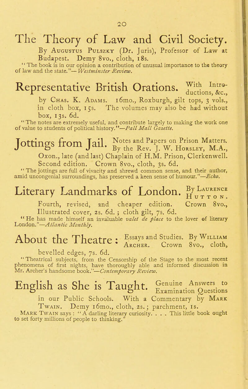 The Theory of Law and Civil Society. By Augustus Pulszky (Dr. Juris), Professor of Law at Budapest. Demy 8vo., cloth, 18s. '' The book is in our opinion a contribution of unusual importance to the theory of law and the state.— Westminster Review. Representative British Orations. Y1^ Inf° r auctions, &c, by Chas. K. Adams. i6mo., Roxburgh, gilt tops, 3 vols., in cloth box, 15s. The volumes may also be had without box, 13s. 6d. The notes are extremely useful, and contribute largely to making the work one of value to students of political history.—Pall Mali Gazette. JottingS from Tail. Notes and Papers on Prison Matters. J D J By the Rev. J. W. Horsley, M.A., Oxon., late (and last) Chaplain of H.M. Prison, Clerkenwell. Second edition. Crown 8vo., cloth, 3s. 6d.  The jottings are full of vivacity and shrewd common sense, and their author, amid uncongenial surroundings, has preserved a keen sense of humour.—Echo. Literary Landmarks of London. % Laurence ' HUTTON, Fourth, revised, and cheaper edition. Crown 8vo., Illustrated cover, 2s. 6d. ; cloth gilt, 7s. 6d.  He has made himself an invaluable valet de place to the lover of literary London.—Atlantic Monthly. About the Theatre: Essays and Studies. By William Archer. Crown 8vo., cloth, bevelled edges, 7s. 6d.  Theatrical subjects, from the Censorship of the Stage to the most recent phenomena of first nights, have thoroughly able and informed discussion in Mr. Archer's handsome book.—Contemporary Review. English as She is Taught. £enuine. AnnZL^ D D Examination Questions in our Public Schools. With a Commentary by Mark Twain. Demy l6mo., cloth, 2s.; parchment, is. Mark Twain says :  A darling literary curiosity. . . . This little book ought to set forty millions of people to thinking.