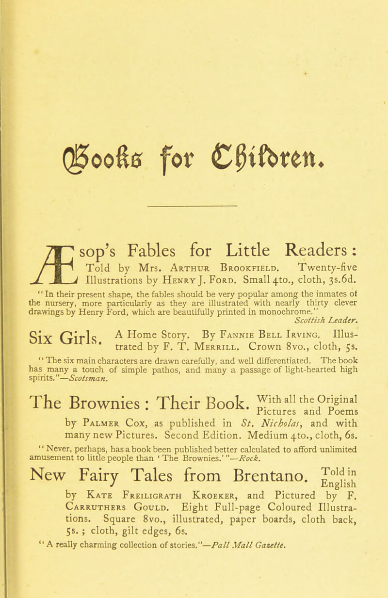 (§oo&8 for CfKfotren. sop's Fables for Little Readers: Told by Mrs. Arthur Brookfield. Twenty-five Illustrations by Henry J. Ford. Small 4-to., cloth, 3s.6d. In their present shape, the fables should be very popular among the inmates ot the nursery, more particularly as they are illustrated with nearly thirty clever drawings by Henry Ford, which are beautifully printed in monochrome. Scottish Leader. QiY r^irls Home Story. By Fannie Bell Irving. Illus- A VTA*1^' trated by F. T. Merrill. Crown 8vo., cloth, 5s. '' The six main characters are drawn carefully, and well differentiated. The book has many a touch of simple pathos, and many a passage of light-hearted high spirits.—Scotsman. The Brownies: Their Book, with ail the Original .Pictures and roems by Palmer Cox, as published in St. Nicholas, and with many new Pictures. Second Edition. Medium 4to., cloth, 6s.  Never, perhaps, has a book been published better calculated to afford unlimited amusement to little people than ' The Brownies.' —Rock. New Fairy Tales from Brentano. J°^.]jJ by Kate Freiligrath Kroeker, and Pictured by F. Carruthers Gould. Eight Full-page Coloured Illustra- tions. Square 8vo., illustrated, paper boards, cloth back, 5s. ; cloth, gilt edges, 6s.  A really charming collection of stories.—Pall Mall Gazette.