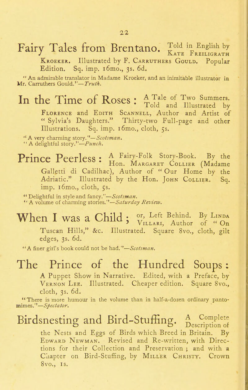 Fairy Tales from Brentano. Jold inP Enslish by Kate treiligrath Kroeker. Illustrated by F. Carruthers Gould. Popular Edition. Sq. imp. i6mo., 3s. 6d. '* An admirable translator in Madame Kroeker, and an inimitable illustrator in Mr. Carruthers Gould.— Truth. In the Time of Roses: £T?le °\ TTr Sumf«8- 1 old and Illustrated by Florence and Edith Scannell, Author and Artist of  Sylvia's Daughters. Thirty-two Full-page and other Illustrations. Sq. imp. i6mo., cloth, 5s. *'A very charming story.''—Scotsman.  A delightful story.''—Punch. Prince Peerless : £ Fairy-F°lk story-Book. By the Hon. Margaret Lollier (Madame Galletti di Cadilhac), Author of  Our Home by the Adriatic. Illustrated by the Hon. John Collier. Sq. imp. i6mo., cloth, 5s.  Delightful in style and fancy.—Scotsman.  A volume of charming stories.1'—Saturday Review. When I was a Child : °r' Left BJh^ B£ ^ 5 ViLLARi, Author of  On Tuscan Hills, &c. Illustrated. Square 8vo., cloth, gilt edges, 3s. 6d. A finer girl's book could not be had.''—Scotsman. The Prince of the Hundred Soups: A Puppet Show in Narrative. Edited, with a Preface, by Vernon Lee. Illustrated. Cheaper edition. Square 8vo., cloth, 3s. 6d. There is more humour in the volume than in half-a-dozen ordinary panto- mimes.''—Spectator. Birdsnesting; and Bird-Stuffing;. £ Complete o o Description or the Nests and Eggs of Birds which Breed in Britain. By Edward Newman. Revised and Re-written, with Direc- tions for their Collection and Preservation ; and with a Chapter on Bird-Stuffing, by Miller Christy. Crown 8vo., is.