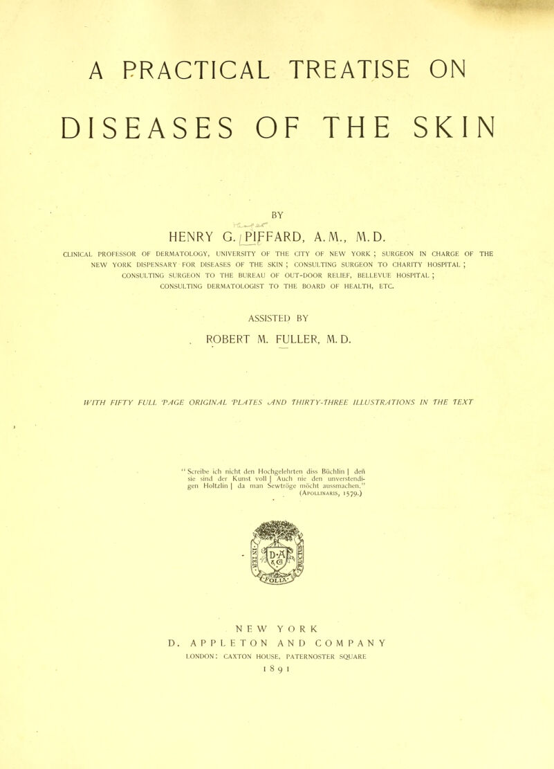 A PRACTICAL TREATISE ON DISEASES OF THE SKIN BY HENRY G. PIFFARD, A.M., M. D. CLINICAL PROFESSOR OF DERMATOLOGY, UNIVERSITY OF THE CITY OF. NEW YORK ; SURGEON IN CHARGE OF THE NEW YORK DISPENSARY FOR DISEASES OF THE SKIN ; CONSULTING SURGEON TO CHARITY HOSPITAL J CONSULTING SURGEON TO THE BUREAU OF OUT-DOOR RELIEF, BELLEVUE HOSPITAL ; CONSULTING DERMATOLOGIST TO THE BOARD OF HEALTH, ETC. ASSISTED BY ROBERT M. FULLER, M. D. IVITH FIFTY FULL ‘PAGE ORIGINAL TLATES <AND THIRTY-THREE ILLUSTRATIONS IN THE TEXT “ Screibe ich nicht den Hochgelehrten diss Buchlin | den sie sind der Kunst voll | Auch nie den unverstendi- gen Holtzlin | da man Sewtroge mocht aussmachen.” (Apollinaris, 1579.) NEW YORK D. APPLETON AND COMPANY LONDON: CAXTON HOUSE, PATERNOSTER SQUARE 1891