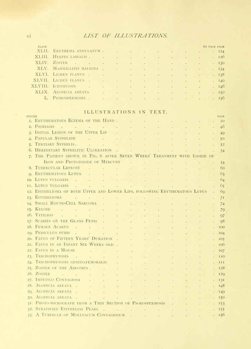 PLATE XL11. Erythema annulatum XL1II. Herpes labialis . XLIV. Zoster XLV. Mammillitis maligna XL VI. Lichen planus . XLVII. Lichen planus . XLV1II. Ichthyosis XLIX. Alopecia areata L. Psorospermosis . TO FACE PAGE . 124 . 126 • 130 134 138 140 I46 150 156 ILLUSTRATIONS IN TEXT. FIGURE 1. Erythematous Eczema of the Hand ........ 2. Psoriasis ............ 3. Initial Lesion of the Upper Lip ........ 4. Papular Syphilide .......... 5. Tertiary Syphilis. .......... 6. Hereditary Syphilitic Ulceration ........ 7. The Patient shown in Fig. 6 after Seven Weeks’ Treatment with Iodide of Iron and Protoiodide of Mercury ....... 8. Tubercular Leprosy .......... 9. Erythematous Lupus .......... 10. Lupus vulgaris ........... 11. Lupus vulgaris ........... 12. Epithelioma of both Upper and Lower Lips, following Erythematous Lupus 13. Epithelioma ........... 14. Small Round-Cell Sarcoma ......... 15. Keloid ............ 16. Vitiligo ............ 17. Scabies on the Glans Penis ......... 18. Female Acarus ........... 19. Pediculus pubis ........... 20. Favus of Fifteen Years’ Duration ........ 21. Favus in an Infant Six Weeks old ........ 22. Favus in a Mouse .......... 23. Trichophytosis ........... 24. Trichophytosis genito-femoralis ........ 25. Zoster of the Abdomen .......... 26. Zoster ............ 27. Impetigo Contagiosa .......... 28. Alopecia areata ........... 29. Alopecia areata ........... 30. Alopecia areata ........... 31. Photo-micrograph from a Thin Section of Psorospermosis . . . . 32. Stratified Epithelial Pearl ......... 33. A Tubercle of Molluscum Contagiosum ....... PAGE 20 46 49 50 52 54 54 60 63 64 (35 69 7i 74 79 97 98 100 104 105 106 107 110 111 128 129 131 148 149 150 153 US 156