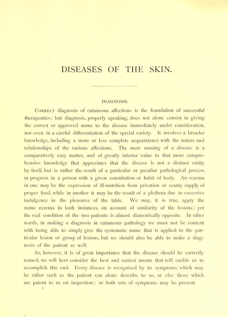 DISEASES OF THE SKIN. DIAGNOSIS. Correct diagnosis of cutaneous affections is the foundation of successful therapeutics; but diagnosis, properly speaking, does not alone consist in giving the correct or approved name to the disease immediately under consideration, nor even in a careful differentiation of the special variety. It involves a broader knowledge, including a more or less complete acquaintance with the nature and relationships of the various affections. The mere naming of a disease is a comparatively easy matter, and of greatly inferior value to that more compre- hensive knowledge that appreciates that the disease is not a distinct entity by itself, but is rather the result of a particular or peculiar pathological process in progress in a person with a given constitution or habit of body. An eczema in one may be the expression of ill-nutrition from privation or scanty supply of proper food, while in another it may be the result of a plethora due to excessive indulgence in the pleasures of the table. We may, it is true, apply the name eczema in both instances, on account of similarity of the lesions; yet the real condition of the two patients is almost diametrically opposite. In other words, in making a diagnosis in cutaneous pathology we must not be content with being able to simply give the systematic name that is applied to the par- ticular lesion or group of lesions, but we should also be able to make a diag- nosis of the patient as well. As, however, it is of great importance that the disease should be correctly named, we will here consider the best and easiest means that will enable us to accomplish this end. Every disease is recognized by its symptoms, which may be either such as the patient can alone describe to us, or else those which are patent to us on inspection ; or both sets of symptoms may be present.