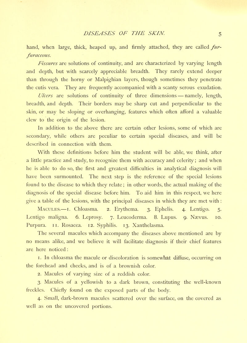 hand, when large, thick, heaped up, and firmly attached, they are called fur- fur aceous. Fissures are solutions of continuity, and are characterized by varying length and depth, but with scarcely appreciable breadth. They rarely extend deeper than through the horny or Malpighian layers, though sometimes they penetrate the cutis vera. They are frequently accompanied with a scanty serous exudation. Ulcers are solutions of continuity of three dimensions — namely, length, breadth, and depth. Their borders may be sharp cut and perpendicular to the skin, or may be sloping or overhanging, features which often afford a valuable clew to the origin of the lesion. In addition to the above there are certain other lesions, some of which are secondary, while others are peculiar to certain special diseases, and will be described in connection with them. With these definitions before him the student will be able, we think, after a little practice and study, to recognize them with accuracy and celerity; and when he is able to do so, the first and greatest difficulties in analytical diagnosis will have been surmounted. The next step is the reference of the special lesions found to the disease to which they relate; in other words, the actual making of the diagnosis of the special disease before him. To aid him in this respect, we here give a table of the lesions, with the principal diseases in which they are met with : Macules.—i. Chloasma. 2. Erythema. 3. Ephelis. 4. Lentigo. 5. Lentigo maligna. 6. Leprosy. 7. Leucoderma. 8. Lupus. 9. Naevus. 10. Purpura. 11. Rosacea. 12. Syphilis. 13. Xanthelasma. The several macules which accompany the diseases above mentioned are by no means alike, and we believe it will facilitate diagnosis if their chief features are here noticed: 1. In chloasma the macule or discoloration is somewhat diffuse, occurring on the forehead and cheeks, and is of a brownish color. 2. Macules of varying size of a reddish color. 3. Macules of a yellowish to a dark brown, constituting the well-known freckles. Chiefly found on the exposed parts of the body. 4. Small, dark-brown macules scattered over the surface, on the covered as well as on the uncovered portions.