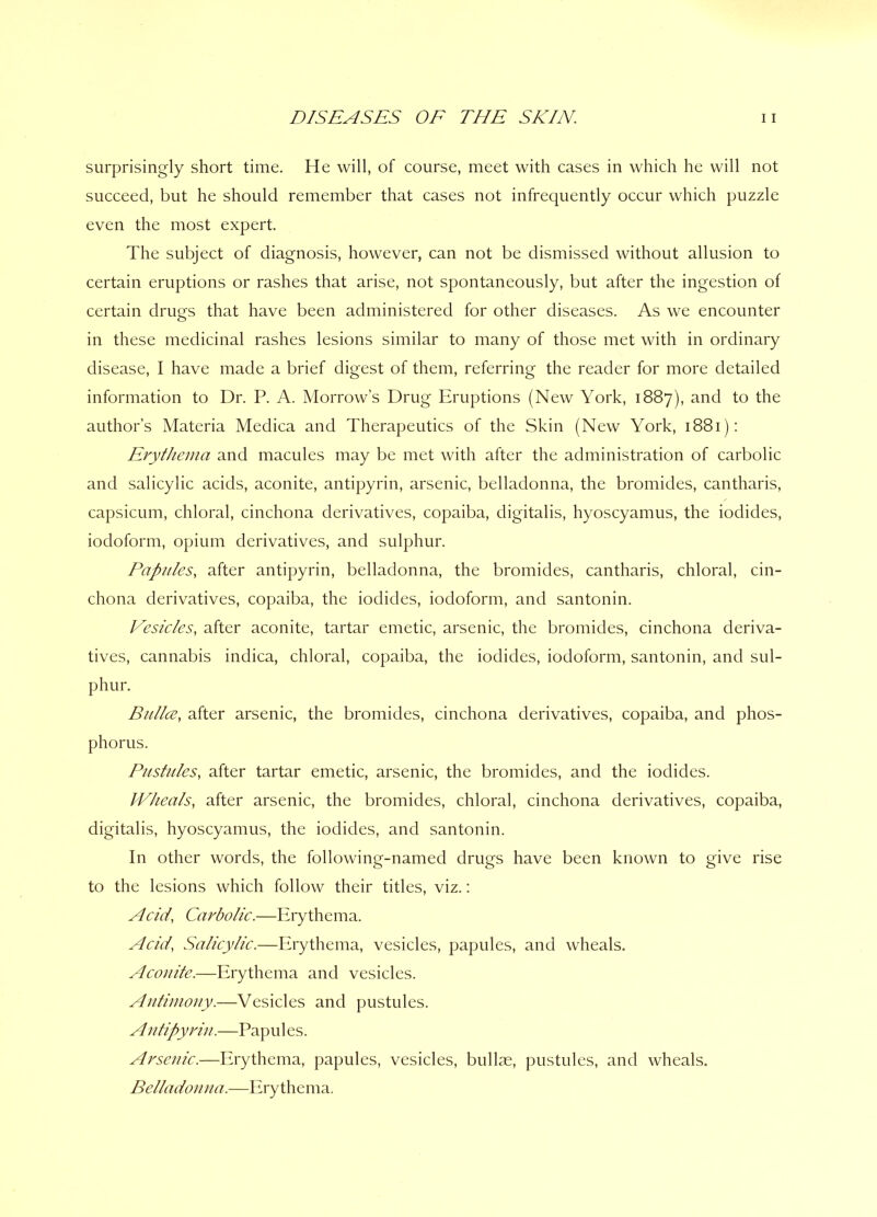 surprisingly short time. He will, of course, meet with cases in which he will not succeed, but he should remember that cases not infrequently occur which puzzle even the most expert. The subject of diagnosis, however, can not be dismissed without allusion to certain eruptions or rashes that arise, not spontaneously, but after the ingestion of certain drugs that have been administered for other diseases. As we encounter in these medicinal rashes lesions similar to many of those met with in ordinary disease, I have made a brief digest of them, referring the reader for more detailed information to Dr. P. A. Morrow’s Drug Eruptions (New York, 1887), and to the author’s Materia Medica and Therapeutics of the Skin (New York, 1881): Erythema and macules may be met with after the administration of carbolic and salicylic acids, aconite, antipyrin, arsenic, belladonna, the bromides, cantharis, capsicum, chloral, cinchona derivatives, copaiba, digitalis, hyoscyamus, the iodides, iodoform, opium derivatives, and sulphur. Papules, after antipyrin, belladonna, the bromides, cantharis, chloral, cin- chona derivatives, copaiba, the iodides, iodoform, and santonin. Vesicles, after aconite, tartar emetic, arsenic, the bromides, cinchona deriva- tives, cannabis indica, chloral, copaiba, the iodides, iodoform, santonin, and sul- phur. Bailee, after arsenic, the bromides, cinchona derivatives, copaiba, and phos- phorus. Pustules, after tartar emetic, arsenic, the bromides, and the iodides. Wheals, after arsenic, the bromides, chloral, cinchona derivatives, copaiba, digitalis, hyoscyamus, the iodides, and santonin. In other words, the following-named drugs have been known to give rise to the lesions which follow their titles, viz.: Acid’, Carbolic.—Erythema. Acid' Salicylic.—Erythema, vesicles, papules, and wheals. Aconite.—Erythema and vesicles. Antimony.—Vesicles and pustules. A ntipyriu.—Papules. Arsenic.—Erythema, papules, vesicles, bullae, pustules, and wheals. Belladonna.—Erythema.