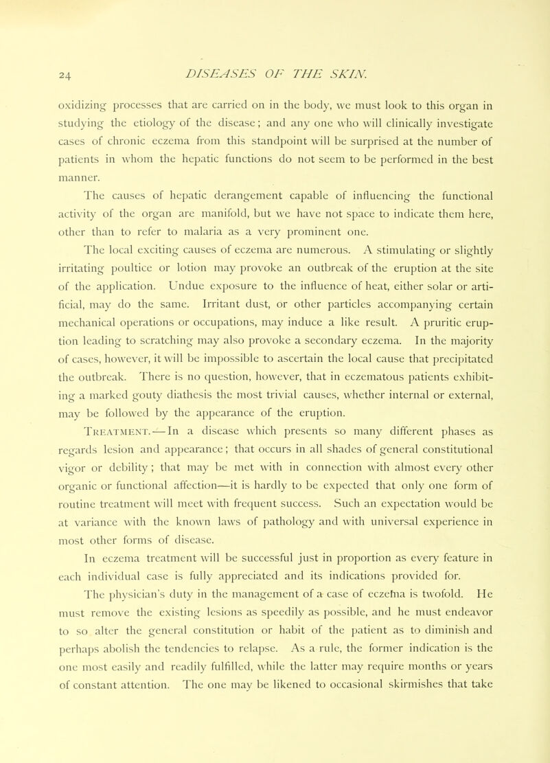 oxidizing processes that are carried on in the body, we must look to this organ in studying the etiology of the disease; and any one who will clinically investigate cases of chronic eczema from this standpoint will be surprised at the number of patients in whom the hepatic functions do not seem to be performed in the best manner. The causes of hepatic derangement capable of influencing the functional activity of the organ are manifold, but we have not space to indicate them here, other than to refer to malaria as a very prominent one. The local exciting causes of eczema are numerous. A stimulating or slightly irritating poultice or lotion may provoke an outbreak of the eruption at the site of the application. Undue exposure to the influence of heat, either solar or arti- ficial, may do the same. Irritant dust, or other particles accompanying certain mechanical operations or occupations, may induce a like result. A pruritic erup- tion leading to scratching may also provoke a secondary eczema. In the majority of cases, however, it will be impossible to ascertain the local cause that precipitated the outbreak. There is no question, however, that in eczematous patients exhibit- ing a marked gouty diathesis the most trivial causes, whether internal or external, may be followed by the appearance of the eruption. Treatment. — In a disease which presents so many different phases as regards lesion and appearance; that occurs in all shades of general constitutional vigor or debility; that may be met with in connection with almost every other organic or functional affection—it is hardly to be expected that only one form of routine treatment will meet with frequent success. Such an expectation would be at variance with the known laws of pathology and with universal experience in most other forms of disease. In eczema treatment will be successful just in proportion as every feature in each individual case is fully appreciated and its indications provided for. The physician’s duty in the management of a case of eczefna is twofold. He must remove the existing lesions as speedily as possible, and he must endeavor to so alter the general constitution or habit of the patient as to diminish and perhaps abolish the tendencies to relapse. As a rule, the former indication is the one most easily and readily fulfilled, while the latter may require months or years of constant attention. The one may be likened to occasional skirmishes that take