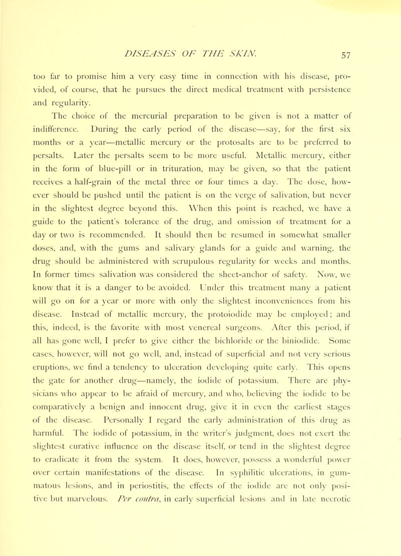 too far to promise him a very easy time in connection with his disease, pro- vided, of course, that he pursues the direct medical treatment with persistence and regularity. The choice of the mercurial preparation to be given is not a matter of indifference. During the early period of the disease—say, for the first six months or a year—metallic mercury or the protosalts are to be preferred to persalts. Later the persalts seem to be more useful. Metallic mercury, either in the form of blue-pill or in trituration, may be given, so that the patient receives a half-grain of the metal three or four times a day. The dose, how- ever should be pushed until the patient is on the verge of salivation, but never in the slightest degree beyond this. When this point is reached, we have a guide to the patient’s tolerance of the drug, and omission of treatment for a day or two is recommended. It should then be resumed in somewhat smaller doses, and, with the gums and salivary glands for a guide and warning, the drug should be administered with scrupulous regularity for weeks and months. In former times salivation was considered the sheet-anchor of safety. Now, we know that it is a danger to be avoided. Under this treatment many a patient will go on for a year or more with only the slightest inconveniences from his disease. Instead of metallic mercury, the protoiodide may be employed; and this, indeed, is the favorite with most venereal surgeons. After this period, if all has gone well, I prefer to give either the bichloride or the biniodide. Some cases, however, will not go well, and, instead of superficial and not very serious eruptions, we find a tendency to ulceration developing quite early. This opens the gate for another drug—namely, the iodide of potassium. There are phy- sicians who appear to be afraid of mercury, and who, believing the iodide to be comparatively a benign and innocent drug, give it in even the earliest stages of the disease. Personally I regard the early administration of this drug as harmful. The iodide of potassium, in the writer’s judgment, does not exert the slightest curative influence on the disease itself, or tend in the slightest degree to eradicate it from the system. It does, however, possess a wonderful power over certain manifestations of the disease. In syphilitic ulcerations, in gum- matous lesions, and in periostitis, the effects of the iodide are not only posi- tive but marvelous. Per contra, in early superficial lesions and in late necrotic