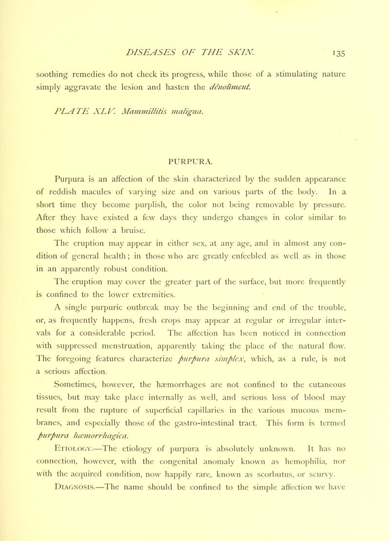 soothing remedies do not check its progress, while those of a stimulating nature simply aggravate the lesion and hasten the denotiment. PLATE XLE. Mammillitis maligna. PURPURA. Purpura is an affection of the skin characterized by the sudden appearance of reddish macules of varying size and on various parts of the body. In a short time they become purplish, the color not being removable by pressure. After they have existed a few days they undergo changes in color similar to those which follow a bruise. The eruption may appear in either sex, at any age, and in almost any con- dition of general health; in those who are greatly enfeebled as well as in those in an apparently robust condition. The eruption may cover the greater part of the surface, but more frequently is confined to the lower extremities. A single purpuric outbreak may be the beginning and end of the trouble, or, as frequently happens, fresh crops may appear at regular or irregular inter- vals for a considerable period. The affection has been noticed in connection with suppressed menstruation, apparently taking the place of the natural flow. The foregoing features characterize purpura simplex, which, as a rule, is not a serious affection. Sometimes, however, the haemorrhages are not confined to the cutaneous tissues, but may take place internally as well, and serious loss of blood may result from the rupture of superficial capillaries in the various mucous mem- branes, and especially those of the gastro-intestinal tract. This form is termed purpura hcemorrhagica. Etiology.—The etiology of purpura is absolutely unknown. It has no connection, however, with the congenital anomaly known as hemophilia, nor with the acquired condition, now happily rare, known as scorbutus, or scurvy. Diagnosis.—The name should be confined to the simple affection we have