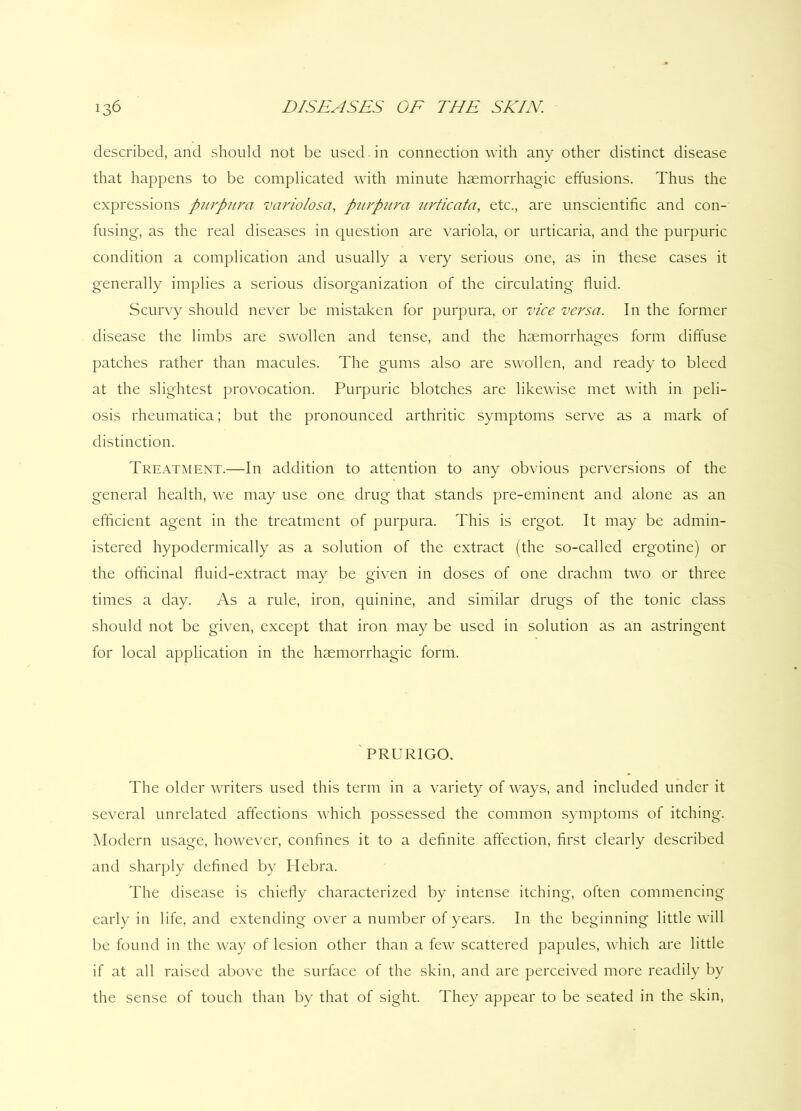 described, and should not be used in connection with any other distinct disease that happens to be complicated with minute haemorrhagic effusions. Thus the expressions purpura variolosa, purpura urticata, etc., are unscientific and con- fusing, as the real diseases in question are variola, or urticaria, and the purpuric condition a complication and usually a very serious one, as in these cases it generally implies a serious disorganization of the circulating fluid. Scurvy should never be mistaken for purpura, or vice versa. In the former disease the limbs are swollen and tense, and the haemorrhages form diffuse patches rather than macules. The gums also are swollen, and ready to bleed at the slightest provocation. Purpuric blotches are likewise met with in peli- osis rheumatica; but the pronounced arthritic symptoms serve as a mark of distinction. Treatment.—In addition to attention to any obvious perversions of the general health, we may use one drug that stands pre-eminent and alone as an efficient agent in the treatment of purpura. This is ergot. It may be admin- istered hypodermically as a solution of the extract (the so-called ergotine) or the officinal fluid-extract may be given in doses of one drachm two or three times a day. As a rule, iron, quinine, and similar drugs of the tonic class should not be given, except that iron may be used in solution as an astringent for local application in the haemorrhagic form. PRURIGO. The older writers used this term in a variety of ways, and included under it several unrelated affections which possessed the common symptoms of itching. Modern usage, however, confines it to a definite affection, first clearly described and sharply defined by Hebra. The disease is chiefly characterized by intense itching, often commencing early in life, and extending over a number of years. In the beginning little will be found in the way of lesion other than a few scattered papules, which are little if at all raised above the surface of the skin, and are perceived more readily by the sense of touch than by that of sight. They appear to be seated in the skin,