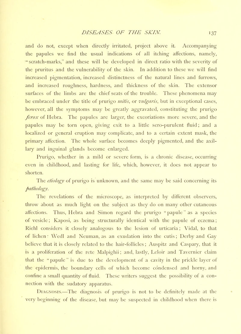 and do not, except when directly irritated, project above it. Accompanying the papules we find the usual indications of all itching affections, namely, “scratch-marks,” and these will be developed in direct ratio with the severity of the pruritus and the vulnerability of the skin. In addition to these we will find increased pigmentation, increased distinctness of the natural lines and furrows, and increased roughness, hardness, and thickness of the skin. The extensor surfaces of the limbs are the chief seats of the trouble. These phenomena may be embraced under the title of prurigo mitis, or vulgaris, but in exceptional cases, however, all the symptoms may be greatly aggravated, constituting the prurigo ferox of Hebra. The papules are larger, the excoriations more severe, and the papules may be torn open, giving exit to a little sero-purulent fluid; and a localized or general eruption may complicate, and to a certain extent mask, the primary affection. The whole surface becomes deeply pigmented, and the axil- lary and inguinal glands become enlarged. Prurigo, whether in a mild or severe form, is a chronic disease, occurring even in childhood, and lasting for life, which, however, it does not appear to shorten. The etiology of prurigo is unknown, and the same may be said concerning its pathology. The revelations of the microscope, as interpreted by different observers, throw about as much light on the subject as they do on many other cutaneous affections. Thus, Hebra and Simon regard the prurigo “papule” as a species of vesicle; Kaposi, as being structurally identical with the papule of eczema; Riehl considers it closely analogous to the lesion of urticaria; Vidal, to that of lichen * Wedl and Neuman, as an exudation into the cutis; Derby and Gay believe that it is closely related to the hair-follicles; Auspitz and Caspary, that it is a proliferation of the rete Malpighii; and, lastly, Leloir and Tavernier claim that the “ papule ” is due to the development of a cavity in the prickle layer of the epidermis, the boundary cells of which become condensed and horny, and confine a small quantity of fluid. These writers suggest the possibility of a con- nection with the sudatory apparatus. Diagnosis.—The diagnosis of prurigo is not to be definitely made at the very beginning of the disease, but may be suspected in childhood when there is
