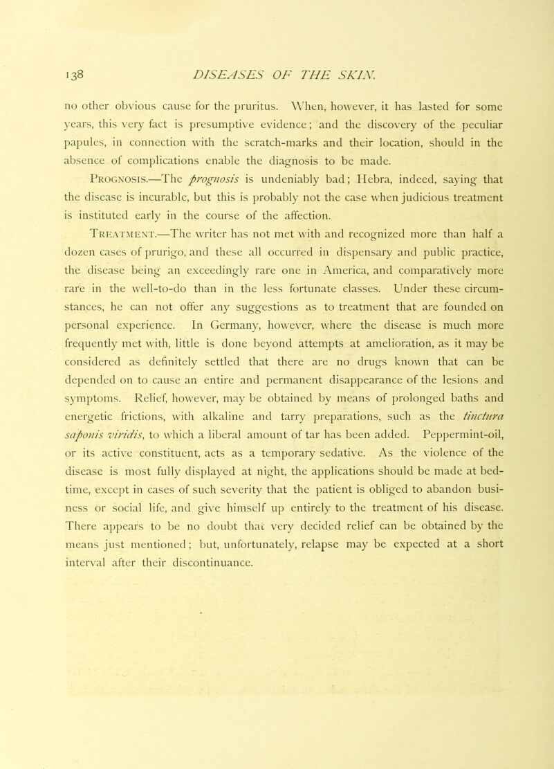 no other obvious cause for the pruritus. When, however, it has lasted for some years, this very fact is presumptive evidence; and the discovery of the peculiar papules, in connection with the scratch-marks and their location, should in the absence of complications enable the diagnosis to be made. Prognosis.—The prognosis is undeniably bad; Hebra, indeed, saying that the disease is incurable, but this is probably not the case when judicious treatment is instituted early in the course of the affection. Treatment.—The writer has not met with and recognized more than half a dozen cases of prurigo, and these all occurred in dispensary and public practice, the disease being an exceedingly rare one in America, and comparatively more rare in the well-to-do than in the less fortunate classes. Under these circum- stances, he can not offer any suggestions as to treatment that are founded on personal experience. In Germany, however, where the disease is much more frequently met with, little is done beyond attempts at amelioration, as it may be considered as definitely settled that there are no drugs known that can be depended on to cause an entire and permanent disappearance of the lesions and symptoms. Relief, however, may be obtained by means of prolonged baths and energetic frictions, with alkaline and tarry preparations, such as the tinctura saponis viridis, to which a liberal amount of tar has been added. Peppermint-oil, or its active constituent, acts as a temporary sedative. As the violence of the disease is most fully displayed at night, the applications should be made at bed- time, except in cases of such severity that the patient is obliged to abandon busi- ness or social life, and give himself up entirely to the treatment of his disease. There appears to be no doubt that very decided relief can be obtained by the means just mentioned; but, unfortunately, relapse may be expected at a short interval after their discontinuance.