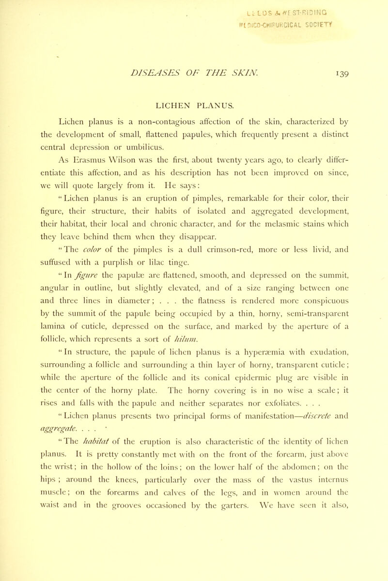 Lc LOS A* //[ ST RIDING ?nniCO-CHIFURClCAl SOCIETY DISEASES OE THE SKIN. 139 LICHEN PLANUS. Lichen planus is a non-contagious affection of the skin, characterized by the development of small, flattened papules, which frequently present a distinct central depression or umbilicus. As Erasmus Wilson was the first, about twenty years ago, to clearly differ- entiate this affection, and as his description has not been improved on since, we will quote largely from it. He says: “ Lichen planus is an eruption of pimples, remarkable for their color, their figure, their structure, their habits of isolated and aggregated development, their habitat, their local and chronic character, and for the melasmic stains which they leave behind them when they disappear. “ The color of the pimples is a dull crimson-red, more or less livid, and suffused with a purplish or lilac tinge. “ In figure the papulae are flattened, smooth, and depressed on the summit, angular in outline, but slightly elevated, and of a size ranging between one and three lines in diameter; . . . the flatness is rendered more conspicuous by the summit of the papule being occupied by a thin, horny, semi-transparent lamina of cuticle, depressed on the surface, and marked by the aperture of a follicle, which represents a sort of hilum. “ In structure, the papule of lichen planus is a hyperaemia with exudation, surrounding a follicle and surrounding a thin layer of horny, transparent cuticle; while the aperture of the follicle and its conical epidermic plug are visible in the center of the horny plate. The horny covering is in no wise a scale; it rises and falls with the papule and neither separates nor exfoliates. . . . “ Lichen planus presents two principal forms of manifestation—discrete and aggregate. ... “ The habitat of the eruption is also characteristic of the identity of lichen planus. It is pretty constantly met with on the front of the forearm, just above the wrist; in the hollow of the loins; on the lower half of the abdomen; on the hips ; around the knees, particularly over the mass of the vastus internus muscle; on the forearms and calves of the legs, and in women around the waist and in the grooves occasioned by the garters. We have seen it also,