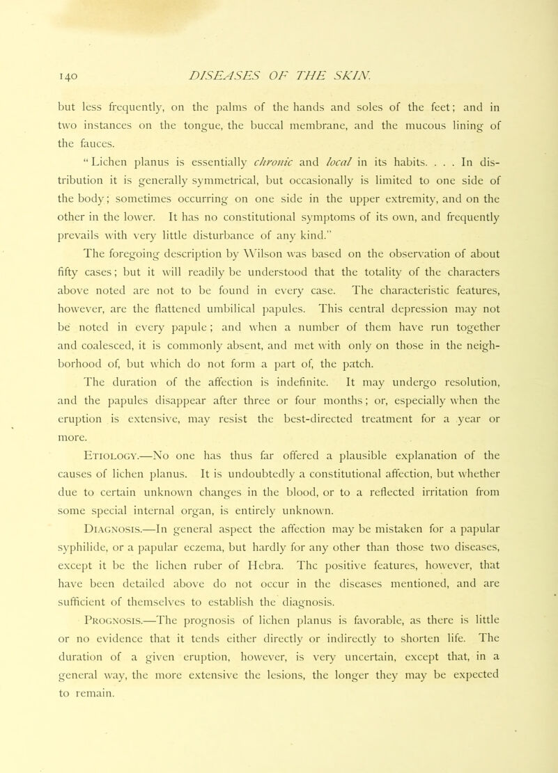 140 but less frequently, on the palms of the hands and soles of the feet; and in two instances on the tongue, the buccal membrane, and the mucous lining of the fauces. “ Lichen planus is essentially chronic and local in its habits. ... In dis- tribution it is generally symmetrical, but occasionally is limited to one side of the body; sometimes occurring on one side in the upper extremity, and on the other in the lower. It has no constitutional symptoms of its own, and frequently prevails with very little disturbance of any kind.” The foregoing description by Wilson was based on the observation of about fifty cases; but it will readily be understood that the totality of the characters above noted are not to be found in every case. The characteristic features, however, are the flattened umbilical papules. This central depression may not be noted in every papule; and when a number of them have run together and coalesced, it is commonly absent, and met with only on those in the neigh- borhood of, but which do not form a part of, the patch. The duration of the affection is indefinite. It may undergo resolution, and the papules disappear after three or four months; or, especially when the eruption is extensive, may resist the best-directed treatment for a year or more. Etiology.—No one has thus far offered a plausible explanation of the causes of lichen planus. It is undoubtedly a constitutional affection, but whether due to certain unknown changes in the blood, or to a reflected irritation from some special internal organ, is entirely unknown. Diagnosis.—In general aspect the affection may be mistaken for a papular syphilide, or a papular eczema, but hardly for any other than those two diseases, except it be the lichen ruber of Hebra. The positive features, however, that have been detailed above do not occur in the diseases mentioned, and are sufficient of themselves to establish the diagnosis. Prognosis.—The prognosis of lichen planus is favorable, as there is little or no evidence that it tends either directly or indirectly to shorten life. The duration of a given eruption, however, is very uncertain, except that, in a general way, the more extensive the lesions, the longer they may be expected to remain.