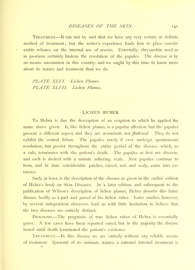 Treatment.—It can not be said that we have any very certain or definite method of treatment; but the writer’s experience leads him to place consid- erable reliance on the internal use of arsenic. Externally, chrysarobin used as in psoriasis certainly hastens the resolution of the papules. The disease is by no means uncommon in this country, and we ought by this time to know more about its nature and treatment than we do. PLATE XLVI. Lichen Planus. PLATE XLVII. Lichen Planus. LICHEN RUBER. To Hebra is due the description of an eruption to which he applied the name above given. It, like lichen planus, is a papular affection, but the papules present a different aspect, and they are acuminate, not flattened. They do not exhibit the central hilum. The papules rarely if ever undergo spontaneous resolution, but persist throughout the entire period of the disease, which, as a rule, terminates with the patient’s death. The papules at first are discrete, and each is decked with a minute adhering scale. New papules continue to form, and in time considerable patches, raised, red, and scaly, come into ex- istence. Such, at least, is the description of the disease as given in the earlier edition of Hebra’s book on Skin Diseases. In a later edition, and subsequent to the publication of Wilson’s description of lichen planus, Hebra absorbs this latter disease bodily as a part and parcel of his lichen ruber. Later studies, however, by several independent observers lead us with little hesitation to believe that the two diseases are entirely distinct. Prognosis.—The prognosis of true lichen ruber of Hebra is essentially grave. A few cases have been reported cured, but in the majority the disease lasted until death terminated the patient’s existence. Treatment.—In this disease we are entirely without any reliable means of treatment. Ignorant of its intimate nature, a rational internal treatment is 21