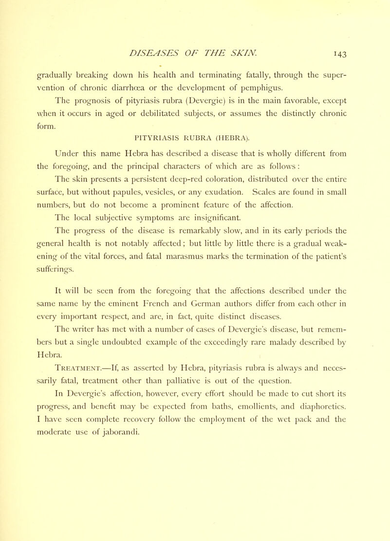 gradually breaking down his health and terminating fatally, through the super- vention of chronic diarrhoea or the development of pemphigus. The prognosis of pityriasis rubra (Devergie) is in the main favorable, except when it occurs in aged or debilitated subjects, or assumes the distinctly chronic form. PITYRIASIS RUBRA (HEBRA). Under this name Hebra has described a disease that is wholly different from the foregoing, and the principal characters of which are as follows : The skin presents a persistent deep-red coloration, distributed over the entire surface, but without papules, vesicles, or any exudation. Scales are found in small numbers, but do not become a prominent feature of the affection. The local subjective symptoms are insignificant. The progress of the disease is remarkably slow, and in its early periods the general health is not notably affected; but little by little there is a gradual weak- ening of the vital forces, and fatal marasmus marks the termination of the patient’s sufferings. It will be seen from the foregoing that the affections described under the same name by the eminent French and German authors differ from each other in every important respect, and are, in fact, quite distinct diseases. The writer has met with a number of cases of Devergie’s disease, but remem- bers but a single undoubted example of the exceedingly rare malady described by Hebra. Treatment.—If, as asserted by Hebra, pityriasis rubra is always and neces- sarily fatal, treatment other than palliative is out of the question. In Devergie’s affection, however, every effort should be made to cut short its progress, and benefit may be expected from baths, emollients, and diaphoretics. I have seen complete recovery follow the employment of the wet pack and the moderate use of jaborandi.