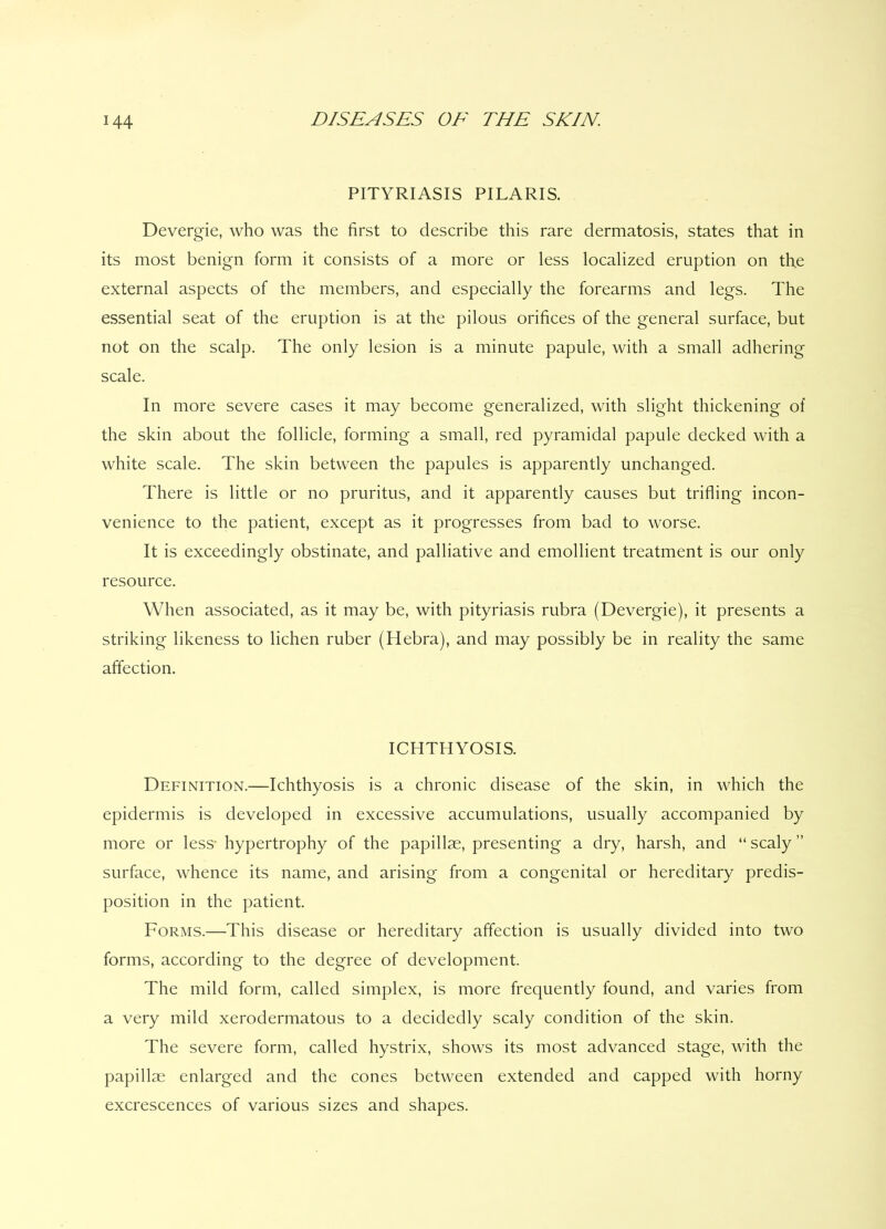 PITYRIASIS PILARIS. Devergie, who was the first to describe this rare dermatosis, states that in its most benign form it consists of a more or less localized eruption on the external aspects of the members, and especially the forearms and legs. The essential seat of the eruption is at the pilous orifices of the general surface, but not on the scalp. The only lesion is a minute papule, with a small adhering scale. In more severe cases it may become generalized, with slight thickening of the skin about the follicle, forming a small, red pyramidal papule decked with a white scale. The skin between the papules is apparently unchanged. There is little or no pruritus, and it apparently causes but trifling incon- venience to the patient, except as it progresses from bad to worse. It is exceedingly obstinate, and palliative and emollient treatment is our only resource. When associated, as it may be, with pityriasis rubra (Devergie), it presents a striking likeness to lichen ruber (Hebra), and may possibly be in reality the same affection. ICHTHYOSIS. Definition.—Ichthyosis is a chronic disease of the skin, in which the epidermis is developed in excessive accumulations, usually accompanied by more or less* hypertrophy of the papillae, presenting a dry, harsh, and “scaly” surface, whence its name, and arising from a congenital or hereditary predis- position in the patient. Forms.—This disease or hereditary affection is usually divided into two forms, according to the degree of development. The mild form, called simplex, is more frequently found, and varies from a very mild xerodermatous to a decidedly scaly condition of the skin. The severe form, called hystrix, shows its most advanced stage, with the papillae enlarged and the cones between extended and capped with horny excrescences of various sizes and shapes.