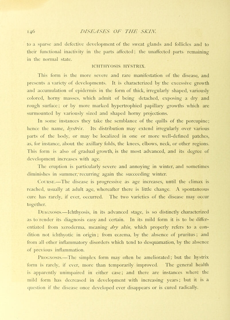 to a sparse and defective development of the sweat glands and follicles and to their functional inactivity in the parts affected; the unaffected parts remaining in the normal state. ICHTHYOSIS HYSTRIX. This form is the more severe and rare manifestation of the disease, and presents a variety of developments. It is characterized by the excessive growth and accumulation of epidermis in the form of thick, irregularly shaped, variously colored, horny masses, which admit of being detached, exposing a dry and rough surface; or by more marked hypertrophied papillary growths which are surmounted by variously sized and shaped horny projections. In some instances they take the semblance of the quills of the porcupine; hence the name, hystrix. Its distribution may extend irregularly over various parts of the body, or may be localized in one or more well-defined patches, as, for instance, about the axillary folds, the knees, elbows, neck, or other regions. This form is also of gradual growth, is the most advanced, and its degree of development increases with age. The eruption is particularly severe and annoying in winter, and sometimes diminishes in summer, recurring again the succeeding winter. Course.—The disease is progressive as age increases, until the climax is reached, usually at adult age, whereafter there is little change. A spontaneous cure has rarely, if ever, occurred. The two varieties of the disease may occur together. Diagnosis.—Ichthyosis, in its advanced stage, is so distinctly characterized as to render its diagnosis easy and certain. In its mild form it is to be differ- entiated from xeroderma, meaning dry skin, which properly refers to a con- dition not ichthyotic in origin ; from eczema, by the absence of pruritus ; and from all other inflammatory disorders which tend to desquamation, by the absence of previous inflammation. Prognosis.—The simplex form may often be ameliorated; but the hystrix form is rarely, if ever, more than temporarily improved. The general health is apparently unimpaired in either case; and there are instances where the mild form has decreased in development with increasing years; but it is a question if the disease once developed ever disappears or is cured radically.