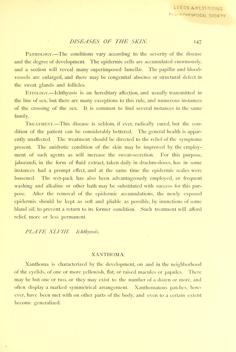 LEEDS A WEST-RIDING H Dtf n.rwnj|jRrjCAl snc,FTy DISEASES OE THE SKIN 147 Pathology.—The conditions vary according to the severity of the disease and the degree of development. The epidermic cells are accumulated enormously, and a section will reveal many superimposed lamellae. The papillae and blood- vessels are enlarged, and there may be congenital absence or structural defect in the sweat glands and follicles. Etiology.—Ichthyosis is an hereditary affection, and usually transmitted in the line of sex, but there are many exceptions to this rule, and numerous instances of the crossing of the sex. It is common to find several instances in the same family. Treatment.—This disease is seldom, if ever, radically cured, but the con- dition of the patient can be considerably bettered. The general health is appar- ently unaffected. The treatment should be directed to the relief of the symptoms present. The anidrotic condition of the skin may be improved by the employ- ment of such agents as will increase the sweat-secretion. For this purpose, jaborandi, in the form of fluid extract, taken daily in drachm-doses, has in some instances had a prompt effect, and at the same time the epidermic scales were loosened. The wet-pack has also been advantageously employed, or frequent washing and alkaline or other bath may be substituted with success for this pur- pose. After the removal of the epidermic accumulations, the newly exposed epidermis should be kept as soft and pliable as possible, by inunctions of some bland oil, to prevent a return to its former condition. Such treatment will afford relief, more or less permanent. PLATE XL EH I Ichthyosis. XANTHOMA. Xanthoma is characterized by the development, on and in the neighborhood of the eyelids, of one or more yellowish, flat, or raised macules or papules. There may be but one or two, or they may exist to the number of a dozen or more, and often display a marked symmetrical arrangement. Xanthomatous patches, how- ever, have been met with on other parts of the body, and even to a certain extent become generalized.