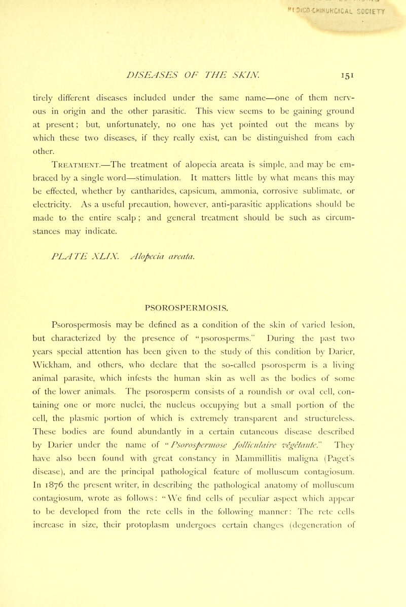 f'l DiCO-CHIHUHCICAL society DISEASES OF THE SKIN. 151 tirely different diseases included under the same name—one of them nerv- ous in origin and the other parasitic. This view seems to be gaining ground at present; but, unfortunately, no one has yet pointed out the means by which these two diseases, if they really exist, can be distinguished from each other. Treatment.—The treatment of alopecia areata is simple, and may be em- braced by a single word—stimulation. It matters little by what means this may be effected, whether by cantharides, capsicum, ammonia, corrosive sublimate, or electricity. As a useful precaution, however, anti-parasitic applications should be made to the entire scalp ; and general treatment should be such as circum- stances may indicate. PEA IE XLIX. Alopecia areata. PSOROSPERMOSIS. Psorospermosis may be defined as a condition of the skin of varied lesion, but characterized by the presence of “ psorosperms.” During the past two years special attention has been given to the study of this condition by Darier, Wickham, and others, who declare that the so-called psorosperm is a living animal parasite, which infests the human skin as well as the bodies of some of the lower animals. The psorosperm consists of a roundish or oval cell, con- taining one or more nuclei, the nucleus occupying but a small portion of the cell, the plasmic portion of which is extremely transparent and structureless. These bodies are found abundantly in a certain cutaneous disease described by Darier under the name of “ Psorospermose folliculaire vegetantel They have also been found with great constancy in Mammillitis maligna (Paget’s disease), and are the principal pathological feature of molluscum contagiosum. In 1876 the present writer, in describing the pathological anatomy of molluscum contagiosum, wrote as follows: “We find cells of peculiar aspect which appear to be developed from the rete cells in the following manner: The rete cells increase in size, their protoplasm undergoes certain changes (degeneration of