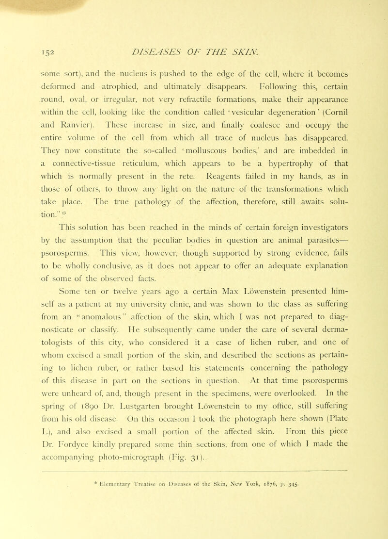 some sort), and the nucleus is pushed to the edge of the cell, where it becomes deformed and atrophied, and ultimately disappears. Following this, certain round, oval, or irregular, not very refractile formations, make their appearance within the cell, looking like the condition called ‘ vesicular degeneration ’ (Cornil and Ranvier). These increase in size, and finally coalesce and occupy the entire volume of the cell from which all trace of nucleus has disappeared. They now constitute the so-called ‘ molluscous bodies,’ and are imbedded in a connective-tissue reticulum, which appears to be a hypertrophy of that which is normally present in the rete. Reagents failed in my hands, as in those of others, to throw any light on the nature of the transformations which take place. The true pathology of the affection, therefore, still awaits solu- tion. * This solution has been reached in the minds of certain foreign investigators by the assumption that the peculiar bodies in question are animal parasites— psorosperms. This view, however, though supported by strong evidence, fails to be wholly conclusive, as it does not appear to offer an adequate explanation of some of the observed facts. Some ten or twelve years ago a certain Max Lowenstein presented him- self as a patient at my university clinic, and was shown to the class as suffering from an “ anomalous ” affection of the skin, which I was not prepared to diag- nosticate or classify. He subsequently came under the care of several derma- tologists of this city, who considered it a case of lichen ruber, and one of whom excised a small portion of the skin, and described the sections as pertain- ing to lichen ruber, or rather based his statements concerning the pathology of this disease in part on the sections in question. At that time psorosperms were unheard of, and, though present in the specimens, were overlooked. In the spring of 1890 Dr. Lustgarten brought Lowenstein to my office, still suffering from his old disease. On this occasion I took the photograph here shown (Plate L), and also excised a small portion of the affected skin. From this piece Dr. Forclyce kindly prepared some thin sections, from one of which I made the accompanying photo-micrograph (Fig. 31).. * Elementary Treatise on Diseases of the Skin, New York, 1876, p. 345.