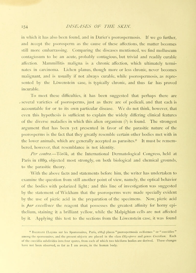 in which it has also been found, and in Darier’s psorospermosis. If we go further, and accept the psorosperm as the cause of these affections, the matter becomes still more embarrassing. Comparing the diseases mentioned, we find molluscum contagiosum to be an acute, probably contagious, but trivial and readily curable affection. Mammillitis maligna is a chronic affection, which ultimately termi- nates in carcinoma. Lichen planus, though more or less chronic, never becomes malignant, and is usually if not always curable, while psorospermosis, as repre- sented by the Lowenstein case, is typically chronic, and thus far has proved incurable. To meet these difficulties, it has been suggested that perhaps there are /several varieties of psorosperms, just as there are of pediculi, and that each is accountable for or to its own particular disease. We do not think, however, that even this hypothesis is sufficient to explain the widely differing clinical features of the diverse maladies in which this alien organism (?) is found. The strongest argument that has been yet presented in favor of the parasitic nature of the psorosperms is the fact that they greatly resemble certain other bodies met with in the lower animals, which are generally accepted as parasites* It must be remem- bered, however, that resemblance is not identity. Per contra.—Torok, at the International Dermatological Congress, held at Paris in 1889, objected most strongly, on both biological and chemical grounds, to the parasitic theory. With the above facts and statements before him, the writer has undertaken to examine the question from still another point of view, namely, the optical behavior of the bodies with polarized light; and this line of investigation was suggested by the statement of Wickham that the psorosperms were made specially evident by the use of picric acid in the preparation of the specimens. Now, picric acid is par excellence the reagent that possesses the greatest affinity for horny epi- thelium, staining it a brilliant yellow, while the Malpighian cells are not affected by it. Applying this test to the sections from the Lowenstein case, it was found * Balbiani (Lepons sur les Sporozoaires, Paris, 1884) places “ psorospermosis oviformes ” or “ coccidies ” among the sporozoaires, and the present objects are placed in the class Oligospores and genus Coccidium. Each of the coccidia subdivides into, four spores, from each of which two falciform bodies are derived. These changes have not been observed, so far as I am aware, in the human body.