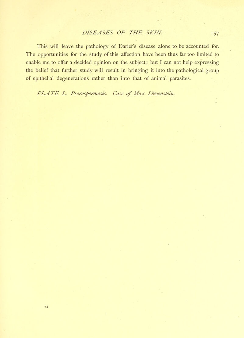 r57 This will leave the pathology of Darier’s disease alone to be accounted for. The opportunities for the study of this affection have been thus far too limited to enable me to offer a decided opinion on the subject; but I can not help expressing the belief that further study will result in bringing it into the pathological group of epithelial degenerations rather than into that of animal parasites. PLA TE L. Psorospermosis. Case of Max Edwenstein. 24