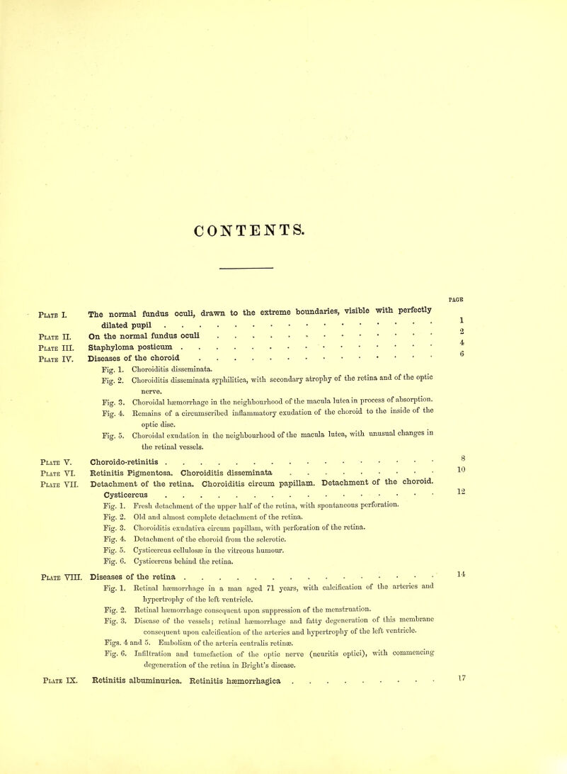 CONTENTS, Plate I. Plate II. Plate III. Plate IV. Plate V. Plate VI. Plate VII. Plate VIII. Plate IX. The normal fundus oeuli, drawn to the extreme boundaries, visible with perfectly dilated pupil On the normal fundus oculi Staphyloma posticum Diseases of the choroid Fig. 1. Choroiditis disseminata. Fig. 2. Choroiditis disseminata syphilitica, with secondary atrophy of the retina and of the optic nerve. Fig. 3. Choroidal haemorrhage in the neighbourhood of the macula luteain process of absorption. Fig. 4. Remains of a circumscribed inflammatory exudation of the choroid to the inside of the optic disc. Fig. 5. Choroidal exudation in the neighbourhood of the macula lutea, with unusual changes in the retinal vessels. Choroido-retinitis Retinitis Pigmentosa. Choroiditis disseminata Detachment of the retina. Choroiditis circum papillam. Detachment of the choroid. Cysticercus Fig. 1. Fresh detachment of the upper half of the retina, with spontaneous perforation. Fig. 2. Old and almost complete detachment of the retina. Fig. 3. Choroiditis exudativa circum papillam, with perforation of the retina. Fig. 4. Detachment of the choroid from the sclerotic. Fig. 5. Cysticercus cellulosae in the vitreous humour. Fig. 6. Cysticercus behind the retina. Diseases of the retina Fig. 1. Retinal haemorrhage in a man aged 71 years, with calcification of the arteries and hypertrophy of the left ventricle. Fig. 2. Retinal haemorrhage consequent upon suppression of the menstruation. Fig. 3. Disease of the vessels; retinal haemorrhage and fatty degeneration of this membrane consequent upon calcification of the arteries and hypertrophy of the left ventricle. Figs. 4 and 5. Embolism of the arteria centralis retin®. Fig. 6. Infiltration and tumefaction of the optic nerve (neuritis optici), with commencing' degeneration of the retina in Bright’s disease. Retinitis albuminurica. Retinitis hemorrhagica