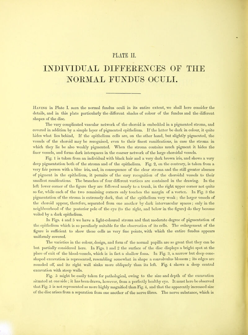 INDIVIDUAL DIFFERENCES OF THE NORMAL EUNDUS OCULI. Haying in Plate I. seen the normal fundus oculi in its entire extent, we shall here consider the details, and in this plate particularly the different shades of colour of the fundus and the different shajies of the disc. The very complicated vascular network of the choroid is embedded in a pigmented stroma, and covered in addition by a simple layer of pigmented epithelium. If the latter be dark in colour, it quite hides what lies behind. If the epithelium cells are, on the other hand, but slightly pigmented, the vessels of the choroid may he recognised, even to their finest ramifications, in case the stroma in which they lie be also weakly pigmented. When the stroma contains much pigment it hides the finer vessels, and forms dark interspaces in the coarser network of the large choroidal vessels. Fig. 1 is taken from an individual with black hair and a very dark brown iris, and shows a very deep pigmentation both of the stroma and of the epithelium. Fig. 2, on the contrary, is taken from a very fair person with a blue iris, and, in consequence of the clear stroma and the still greater absence of pigment in the epithelium, it permits of the easy recognition of the choroidal vessels to their smallest ramifications. The branches of four different vortices are contained in the drawing. In the left lower corner of the figure they are followed nearly to a trunk, in the right upper corner not quite so far, while each of the two remaining corners onlv touches the margin of a vortex. In Fig. 3 the pigmentation of the stroma is extremely dark, that of the epithelium very weak; the larger vessels of the choroid appear, therefore, separated from one another by dark intervascular spaces; only in the neighbourhood of the posterior pole of the eye (to the right, and below in the figure) do they become veiled by a dark epithelium. In Figs. 4 and 5 we have a light-coloured stroma and that moderate degree of pigmentation of the epithelium which is so peculiarly suitable for the observation of its cells. The enlargement of the figure is sufficient to show these cells as very fine points, with which the entire fundus appears uniformly covered. The varieties in the colour, design, and form of the normal papilla are so great that they can be but partially considered here. In Figs. 1 and 2 the surface of the disc displays a bright spot at the place of exit of the blood-vessels, which is in fact a shallow fossa. In Fig. 3, a narrow but deep cone- shaped excavation is represented, resembling somewhat in shape a convolvulus blossom ; its edges are rounded off, and its right wall sinks more obliquely than its left. Fig. 4 shows a deep central excavation with steep walls. Fig. 5 might be easily taken for pathological, owing to the size and depth of the excavation situated at one side ; it has been drawn, however, from a perfectly healthy eye. It must here be observed that Fig. 5 is not represented as more highly magnified than Fig. 4, and that the apparently increased size of the disc arises from a separation from one another of the nerve fibres. The nerve substance, which is
